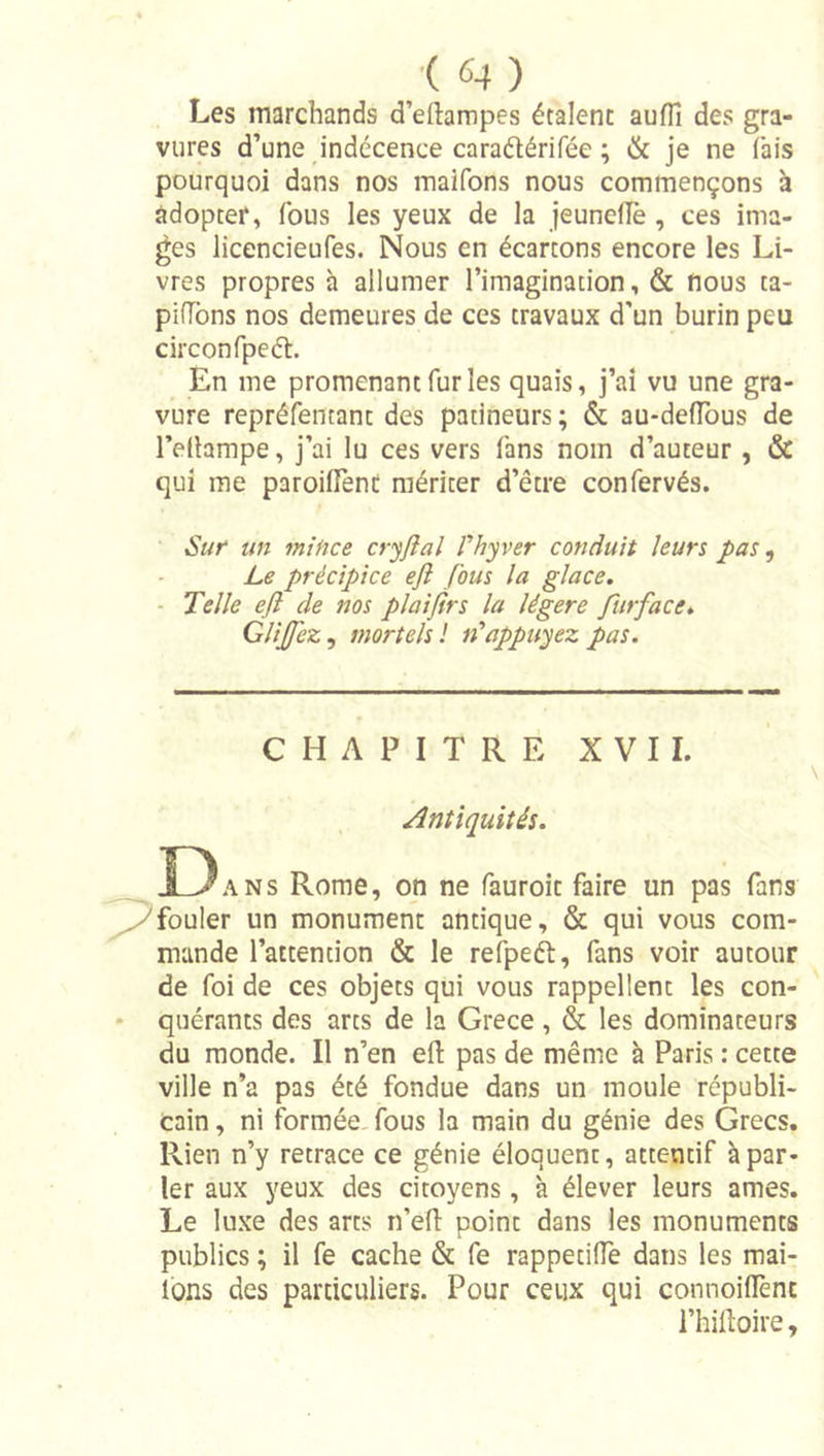 ■( «4 ) Les marchands d’eftampes étalent aufli des gra- vures d’une indécence caraétérifée ; &amp; je ne fais pourquoi dans nos malfons nous commençons à adopter, fous les yeux de la jeuneUè , ces ima- ges licencieufes. Nous en écartons encore les Li- vres propres à allumer l’imagination, &amp; nous ta- pifTons nos demeures de ces travaux d’un burin peu circonfpeél. En me promenant fur les quais, j’ai vu une gra- vure repréfentant des patineurs ; &amp; au-deflbus de l’edampe, j’ai lu ces vers fans nom d’auteur , &amp; qui me paroilTent mériter d’être confervés. • Sut un mince cryflal Phyver conduit leurs pas ^ Le précipice eft fous la glace, - Telle eft de nos plaifirs la légère furface, Glijfez^ tnortelsl n'appuyez pas. CHAPITRÉ XVII. Antiquités. D ANS Rome, on ne fauroit faire un pas fans fouler un monument antique, &amp; qui vous com- mande l’attention &amp; le refpeét, fans voir autour de foi de ces objets qui vous rappellent les con- • quérants des arts de la Grece , &amp; les dominateurs du monde. Il n’en eft pas de même à Paris : cette ville n’a pas été fondue dans un moule républi- cain , ni formée, fous la main du génie des Grecs. Rien n’y retrace ce génie éloquent, attentif à par- ler aux yeux des citoyens, à élever leurs âmes. Le luxe des arts n’eft point dans les monuments publics ; il fe cache &amp; fe rappetiftè dans les mai- lons des particuliers. Pour ceux qui connoiflènt l’hiftoire.
