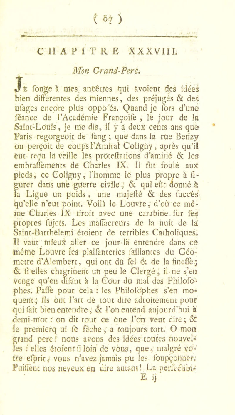 t à1 ) l»l ■ ■ . , . , CHAPITRE XXXVIIL Mon Grand-Pere. JÊ fon^e h mes ancêcres qui avoienc des idées bien diftcrentes des miennes, des préjugés &amp; des ufages encore plus oppofés. Quand je lors d’une féance de l’Académie Françoife , le jour de la Saint-Louis, je me dis, il ÿ a deuj^ cents ans que  Paris regorgeoic de fang ; que dans la rue Betizjr on perçoit de coups l’Amiral Coligny, après qu’i! eut reçu la veille les proteftations d’amitié &amp; les embraflèmeftts de Charles IX, II fut foulé aux pieds, ce Coligny, l’homme le plus propre h fi- gurer dans une guerre civile,’ &amp; qui eût donné k la Ligue un poids, une majellé &amp; des fuccès'' qu’elle n’eut point. Voilîï le Louvre,’ d’où ce mê- me Charles IX droit avec une carabine fur lés propres fujets. Les maflacreurs de la nuit de lai Saint-Barthelemi étoient de terribles Catholiques» Il vaut mieuJf aller ce jour-la entendre dans ce même Louvre les plaifantéries l'aillantes du Géo- mètre d’Alembert, qui ont du fel &amp; de la finelTe; &amp; fi elles chagrinent un peu le Clergé, il ne s’en venge qu’en difant à la Cour du mal des Philofo- phes. PalTe pour cela : les Philofdphes s’en mo- quent; ils ont l’art de tout dire adroitement pour qui fait bien entendre, &amp; l’on entend aujourd’hui à demi mot : on dit tout ce que l’on veut dire; &amp; le premierq ui lé fâche, a toujours tort, O mon grand pere î nous avons des idées toutes nouvel- les : elles étoient fi loin de vous, que, malgré vo- tre efprit^ vous n’avez jamais pu les foupçonner; PuilTent nos neveux en dire autant 1 La peiftétibi- E jj