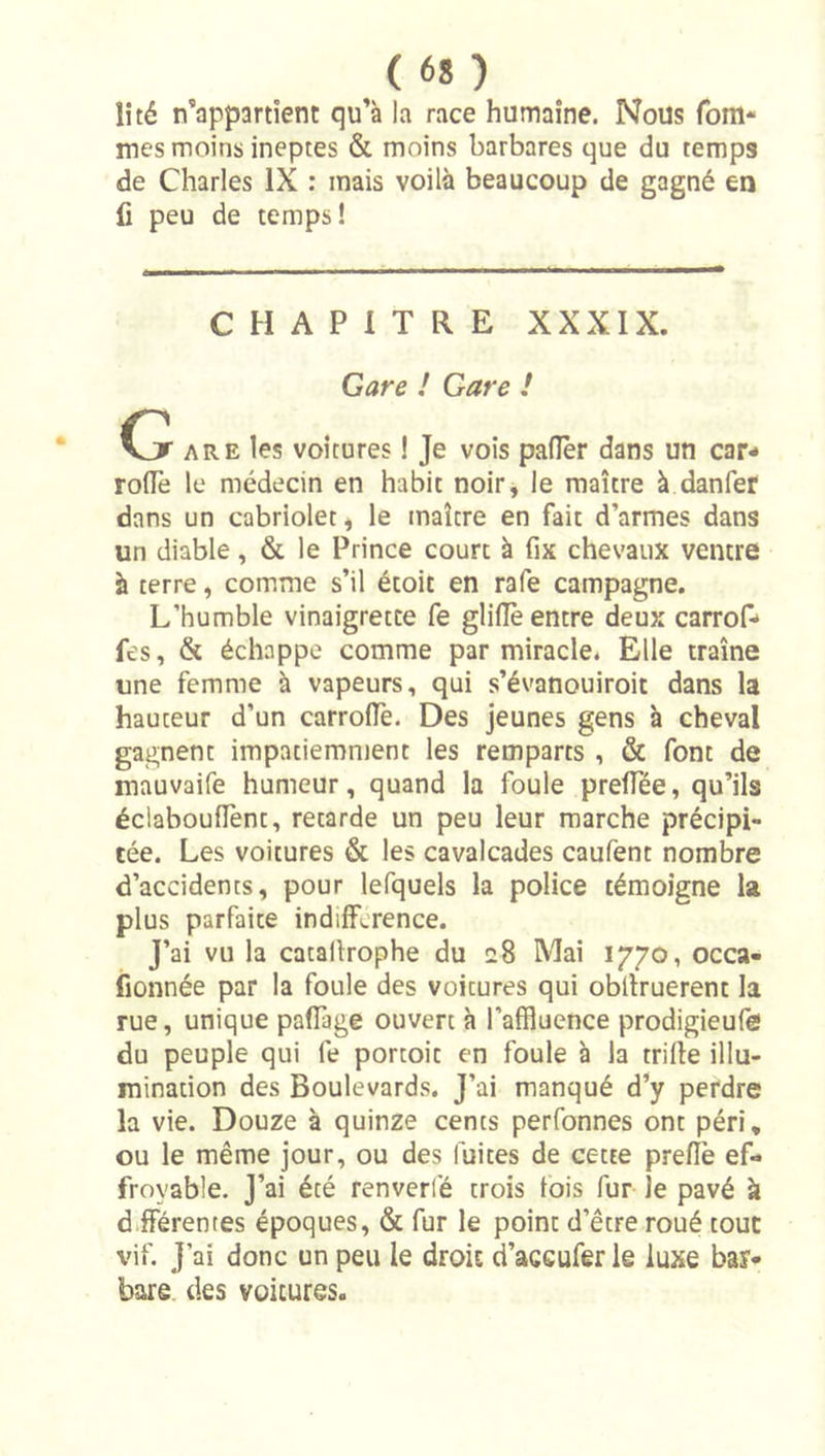 îîté n’appartient qu’à la race humaine. Nous fom* mes moins ineptes &amp; moins barbares que du temps de Charles IX : mais voilà beaucoup de gagné en fi peu de temps! CHAPITRE XXXIX. Gare / Gare ! G ARE les voitures ! Je vois pafier dans un car- rolTe le médecin en habit noir, le maître à danfer dans un cabriolet, le maître en fait d’armes dans un diable, &amp; le Prince court à fix chevaux ventre à terre, comme s’il étoit en rafe campagne. L’humble vinaigrette fe glilîè entre deux carrof- fes, &amp; échappe comme par miracle. Elle traîne une femme à vapeurs, qui s’évanouiroit dans la hauteur d’un carrolTe. Des jeunes gens à cheval gagnent impatiemment les remparts , &amp; font de mauvaife humeur, quand la foule prelTée, qu’ils éclaboulTent, retarde un peu leur marche précipi- tée. Les voitures &amp; les cavalcades caufent nombre d’accidents, pour lefquels la police témoigne la plus parfaite indifférence. J’ai vu la catallrophe du eS Mai 1770, occa- iîonnée par la foule des voitures qui obllruerent la rue, unique pafTage ouvert à l’affluence prodigieufe du peuple qui fe portoit en foule à la trille illu- mination des Boulevards. J’ai manqué d’y perdre la vie. Douze à quinze cents perfonnes ont péri, ou le même jour, ou des fuites de cette prefîè ef- froyable. J’ai été renverfé trois fois fur le pavé à différentes époques, &amp; fur le point d’être roué tout vif. J’ai donc un peu le droit d’açcufer le luxe bar- bare. des voitures.