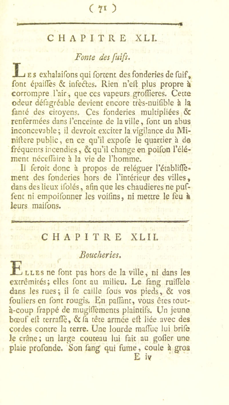 (70 UI '■ . CHAPITRE XLI. Fonte des fuifs. ES exhalaifons qui forcent des fonderies de fuif, font épaifîès &amp; infedes. Rien n’elt plus propre à corrompre Pair, que ces vapeurs groffieres. Cette odeur défagréable devient encore très-nuifible à la fanté des citoyens. Ces fonderies multipliées &amp; renfermées dans l’enceinte de la ville, font un abus inconcevable; il devroic exciter la vigilance du Mi- nillere public, en ce qu’il expofe le quartier à de fréquents incendies, &amp; qu’il change en poifon l’élé- ment nécelTaire à la vie de l’homme. Il feroit donc à propos de reléguer l’établifTè- ment des fonderies hors de l’intérieur des villes, dans des lieux ifolés, afin que les chaudières ne puf- fent ni empoifonner les voifins, ni mettre le feu h leurs maifons. CHAPITRE XLIL Boucheries, \ LL ES ne font pas hors de la ville, ni dans les extrémités; elles font au milieu. Le fang ruifiele dans les rues; il fe caille fous vos pieds, &amp; vos fouliers en font rougis. En palïïint, vous êtes tout- à-coup frappé de mugifiements plaintifs. Un jeune bœuf efi: cerraffé, &amp;fa tête armée ell liée avec des cordes contre la terre. Une lourde malTue lui brife le crâne; un large couteau lui fait au gofier une plaie profonde. Son fang' qui fume, coule à gros E iv