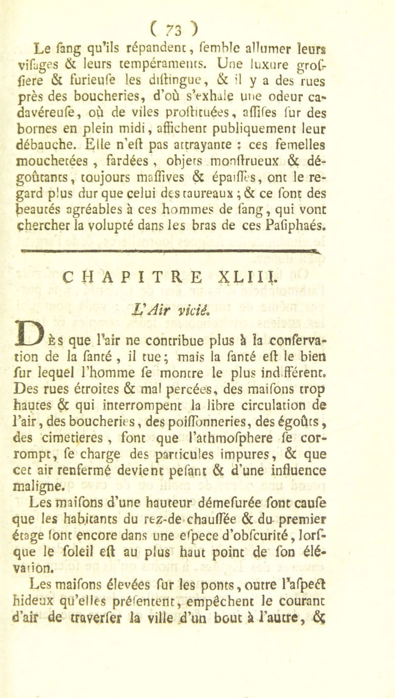 Le rang qu’ils répandent, femblc allumer leurs vifages &amp; leurs tempéraments. Une luxure groG- fiere &amp; turieufe les dillingue, &amp; il y a des rues près des boucheries, d’où sVxhale une odeur ca* davéreufe, où de viles prolhtuées, aflifes fur des bornes en plein midi, affichent publiquement leur débauche. Elle n’eft pas attrayante ; ces femelles mouchetées , fardées , objets monftrueux &amp; dé- goûtants, toujours maffives &amp; épailTes, ont le re- gard plus dur que celui des taureaux ; &amp; ce font des beautés agréables à ces hommes de fang, qui vont chercher la volupté dans les bras de ces Pafiphaés. C H A P I T R E XLIII. Z'^ir vicié, D Ès que l’air ne contribue plus à la conferva- tion de la fanté , il tue ; mais la fanté eft le bien fur lequel l’homme fe montre le plus ind.fférenr. Des rues étroites &amp; mal percées, des maifons trop hautes &amp; qui interrompent la libre circulation de l’air, des boucheries, des poiffimneries, des égoûts, des cimetières , font que rathmofphere fe cor- rompt, fe charge des particules impures, &amp; que cet air renfermé devient pelant &amp; d’une influence maligne. Les maifons d’une hauteur démefurée font caufe que les habitants du rez-de-chauffée &amp; du premier étage (ont encore dans une espece d’obfcurité, lorf- que le foleil eft au plus haut point de fon élé- vation. Les maifons élevées fur les ponts, outre Pafpeél hideux qu’elles prélentent, empêchent le courant d’air de traverfer la ville d’un bout à l’autre, 6;