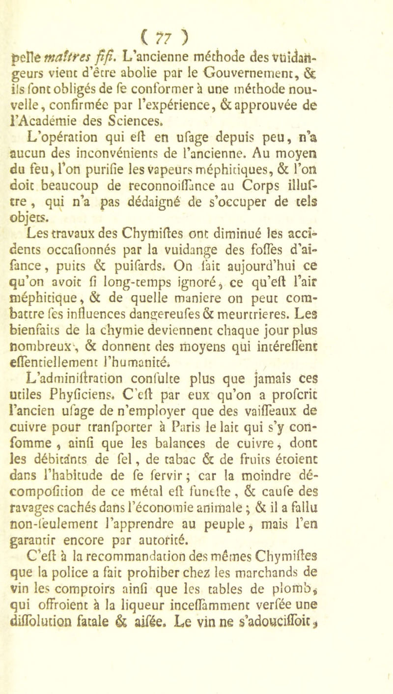 ptXit maîtres pfî. L’ancienne méthode desvuîdatt- geurs vient d’être abolie par le Gouvernement, &amp; ils font obligés de fe conformer à une méthode nou- velle, confirmée par l’expérience, &amp; approuvée de l’Académie des Sciences. L’opération qui eft en ufage depuis peu, n’a aucun des inconvénients de l’ancienne. Au moyen du feu^ l’on purifie les vapeurs méphitiques, &amp; l’on doit beaucoup de reconnoilLnce au Corps illuf- tre, qui n’a pas dédaigné de s’occuper de tels objets. Les travaux des Chymiflies ont diminué les acci- dents occafionnés par la vuidange des fofies d’ai- lance, puits &amp; puifards. On fait aujourd’hui ce qu’on avoit fi long-temps ignoré ^ ce qu’eft l’air méphitique, &amp; de quelle maniéré on peut com- battre (es influences dang;ereures&amp; meurtrières. Les bienfaits de la chymie deviennent chaque jour plus nombreux-, &amp; donnent des moyens qui intéreflènc eflTentiellement l’humanité* L’adminirtration confulte plus que jamais ces utiles Phyficiens. C’efl: par eux qu’on a profcrit l’ancien ufage de n’employer que des vaiflTeaux de cuivre pour tranfporter à Paris le lait qui s’y con- fomme , ainfî que les balances de cuivre, donc les débitants de fel, de tabac &amp; de fruits étoienc dans l’habitude de fe fervir ; car la moindre dé- compofition de ce métal efl; funtfle, &amp; caufe des ravages cachés dans l’économie animale ; &amp; il a fallu non-(ëulemenc l’apprendre au peuple, mais l’en garantir encore par autorité. C’efl: h la recommandation des mêmes Chymifles que la police a fait prohiber chez les marchands de vin les comptoirs ainfi que les tables de plomba qui ofiVoient à la liqueur inceflàmment verfée une difiTolution fatale aifée. Le vin ne s’adouciflbit ^