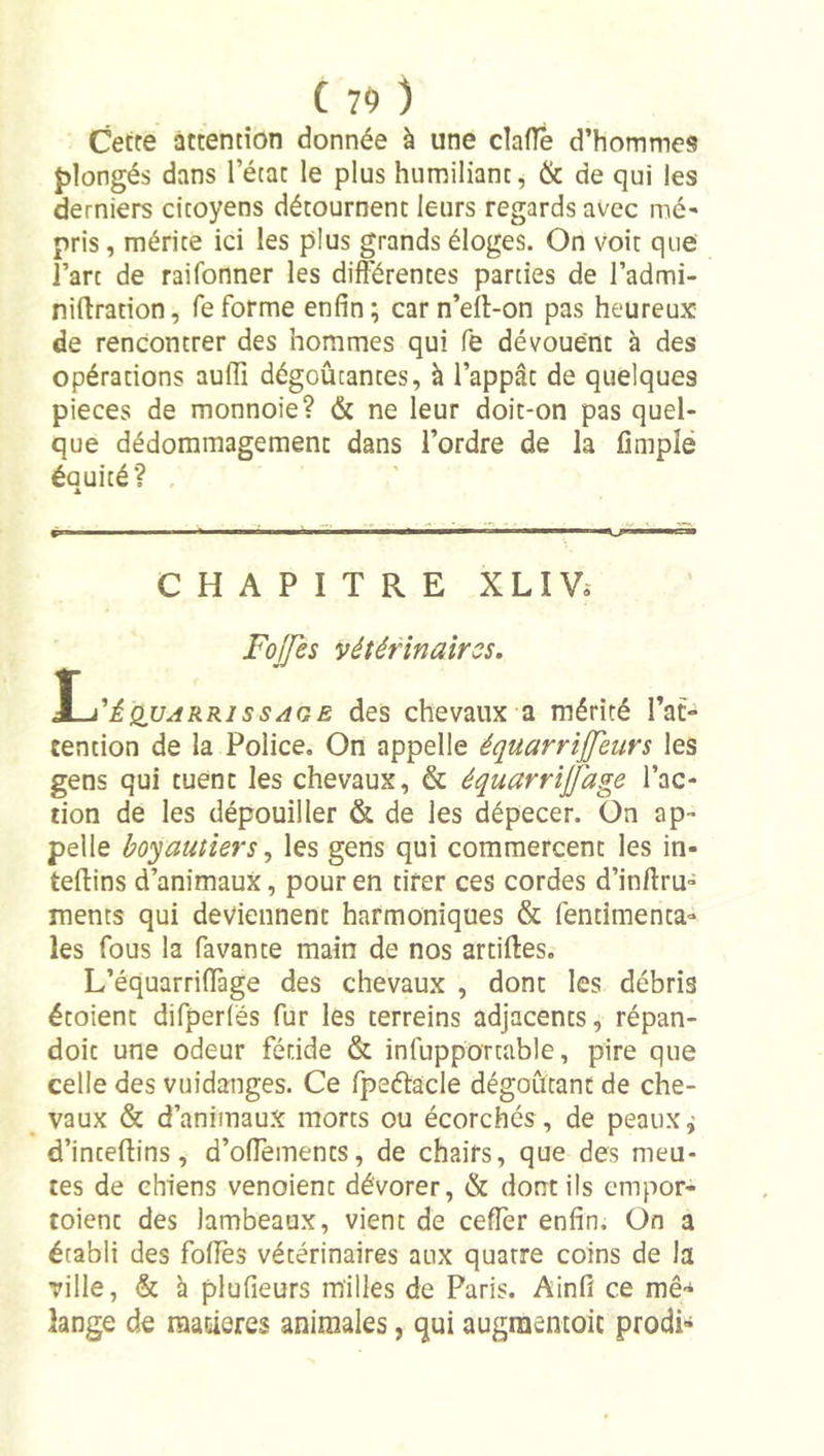 Cette attention donnée à une claffe d’hommes fdongés dans l’état le plus humiliant, &amp; de qui les derniers citoyens détournent leurs regards avec mé- pris, mérite ici les plus grands éloges. On voit que l’art de raifonner les différentes parties de l’admi- niftration, feforme enfin; carn’eff-on pas heureux de rencontrer des hommes qui fe dévouent à des opérations auflî dégoûtantes, à l’appât de quelques pièces de monnoie? &amp; ne leur doit*on pas quel- que dédommagement dans l’ordre de la fîmplé éauité? , A CHAPITRE XLIV» Fo/Jes vétérinaires. \-i'ÈQUARRissAQE des chevaux a mérité l’at- tention de la Police. On appelle équarrijjeurs les gens qui tuent les chevaux, &amp; équarrijfage l’ac- tion de les dépouiller &amp; de les dépecer. On ap- pelle boyautiers ^ les gens qui commercent les in- teftins d’animaux, pour en tirer ces cordes d’inftru- ments qui deviennent harmoniques &amp; fentimenta- les fous la Pavante main de nos artilles. L’équarriflàge des chevaux , dont les débris étoient difperlës fur les terreins adjacents, répan- doit une odeur fétide &amp; infupportable, pire que celle des vuidanges. Ce Ppeftâcle dégoûtant de che- vaux &amp; d’animaux morts ou écorchés , de peaux ^ d’inteftins, d’oflements, de chairs, que des meu- tes de chiens venoient dévorer, &amp; dont ils empor- toient des lambeaux, vient de cefîer enfin. On a établi des foliés vétérinaires aux quatre coins de la ville, &amp; à plufieurs milles de Paris. Ainfî ce mê-* lange de raacieres animales, qui augraemoic prodi-