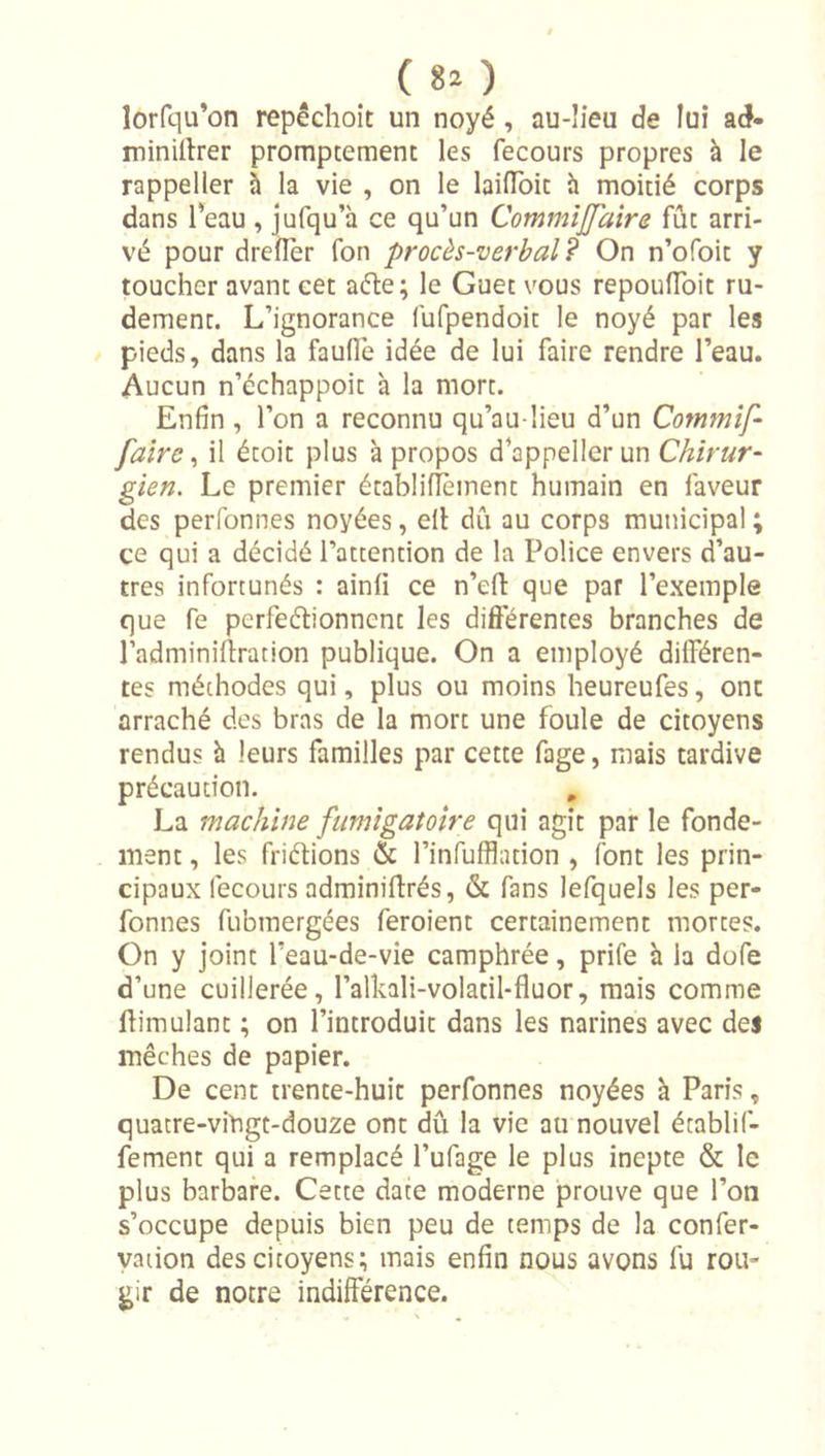 ( 8î ) îorfqu’on repêchoit un noyé, au-’ieu de lui ad- minillrer promptement les fecours propres à le rappeller à la vie , on le laiiïbit h moitié corps dans l'eau , jufqu’à ce qu’un CommîJJaîre fût arri- vé pour drellèr Ton procès-verbal? On n’ofoit y toucher avant cet aéte; le Guet vous repoulToit ru- dement. L’ignorance fufpendoit le noyé par les pieds, dans la faufle idée de lui faire rendre l’eau. Aucun n’échappoit à la mort. Enfin , l’on a reconnu qu’au lieu d’un Commîf- faire ^ il étoit plus à propos d’appeller un gien. Le premier établifîèinent humain en faveur des perfonnes noyées, elt dû au corps municipal ; ce qui a décidé l’attention de la Police envers d’au- tres infortunés : ainfi ce n’efi: que par l’exemple que fe perfeélionnent les differentes branches de l’adminiffration publique. On a employé dilFéren- tes méthodes qui, plus ou moins heureufes, ont arraché des bras de la mort une foule de citoyens rendus h leurs familles par cette fage, mais tardive précaution. La machine fumigatoire qui agit par le fonde- ment , les friétions &amp; l’infufflation , font les prin- cipaux fecours adminiffrés, &amp; fans lefquels les per- fonnes fubmergées feroient certainement mortes. On y joint l’eau-de-vie camphrée, prife à la dofe d’une cuillerée, l’alkali-volatil-fluor, mais comme ffimulant ; on l’introduit dans les narines avec des mèches de papier. De cent trente-huit perfonnes noyées à Paris, quatre-viPgt-douze ont dû la vie au nouvel établif- fement qui a remplacé l’ufage le plus inepte &amp; le plus barbare. Cette date moderne prouve que l’on s’occupe depuis bien peu de temps de la confer- yaiion des citoyens; mais enfin nous avons fu rou- gir de notre indifférence.