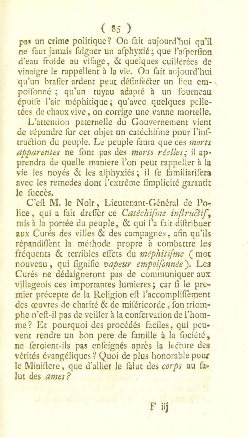 pas un crime politique? On fait aujourd'liui qu’il ne faut jamais faigner un afphyxié; que l’afperfion d’eau froide au vifage, &amp; quelques cuillerées de vinaigre le rappellent à la vie. On fait aujourd’hui qu’un brader ardent peut définfeder un lieu em- poifonné ; qu’un tuyau adapté h un fourneau épuife l’air méphitique ; qu’avec quelques pelle- tées de chaux vive, on corrige une vanne mortelle. L’attention paternelle du Gouvernement vient de répandre fur cet objet un catéchifine pour l’inf- truélion du peuple. Le peuple faura que ces morts apparentes ne font pas des morts réelles; il ap- prendra de quelle maniéré l’on peut rappel 1er h la vie les noyés &amp; les afphyxiés ; il fe familiarifera avec les remedes dont l’extrême fimpliçité garantie le fuccès, C’eft M. le Noir, Lieutenant-Général de Po- lice , qui a fait drelîcr ce Catéchifme infînicUf, mis à la portée du peuple, &amp; qui l’a fait diftribuer aux Curés des villes &amp; des campagnes, afin qu’ils répandiflênt la méthode propre à combattre les fréquents &amp; terribles effets du méphitisme ( moc nouveau, qui fignifie vapeur empoifonnée'). Les Curés ne dédaigneront pas de communiquer aux villageois ces importantes lumières ; car fi le pre- mier précepte de la Religion efi: raccompliflemenc des œuvres de charité &amp; de miféricorde, fon triom- phe n’efl-il pas de veiller h la confervation de l’hom- me? Et pourquoi des procédés faciles, qui peu- vent rendre un bon pere de famille à la fociété, ne feroientrils pas enfeignés après la leélure des vérités évangéliques? Quoi de plus honorable pour le Miniflere, que d’allier le falut des corps au fal- lut des âmes?