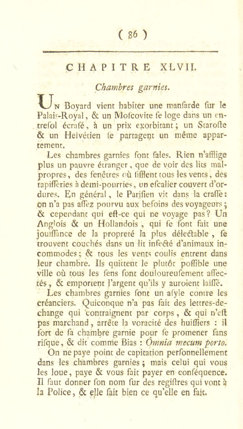 \ P H A P I T R E XLVII. Chambres garnies. X-Jn Boyard vient habiter une manfarde fur le Palaif-Royal, &amp; un IVJolcovite fe loge dans un en- . trefol écrafé, h un prix exorbitant; un Scarofte &amp; un Helvétien (e partagent un même appar- tement. Les chambres garnies font fales. Rien n’afflige plus un pauvre étranger, que de voir des lits mal- propres, des fenêtres où fifflent tous les vents, des rapilTeries à demi-pourries, un efcalier couvert d’or- dures. En général, le Parifien vit dans la cralTe: on n’a pas allez pourvu aux belbins des voyageurs ; &amp; cependant qui eft-ce qui ne voyage pas? Un Anglois &amp; un Hollandois , qui le font fait une jouilTance de la propreté la plus déleélable , fe trouvent couchés dans un -lit infeélé d’animaux in- commodes; &amp; tous les vents coulis entrent dans leur chambre. Ils quittent le plutôt poffîble une ville où tous les fens font douloureufement affec- tés , &amp; emportent l’argent qu’ils y auroient laifie. Les chambres garnies font un afyle contre les créanciers. Quiconque n’a pas fait des lettres-de- change qui 'contraignent par corps, &amp; qui n’efl pas marchand, arrête la voracité des huiffîers : il ibrt de fa chambre garnie pour fe promener fans rifque, &amp; dit'comme Bias : Ômnia mecum porto. On ne paye point de capitation perfonnellement dans les chambres garnies ; mais celui qui vous les loue, paye &amp; vous fait payer en conféquence. II faut donner fon nom fur des regiftres qui vont ^ la Police, &amp; elle fait bien ce qu’elle en fait.