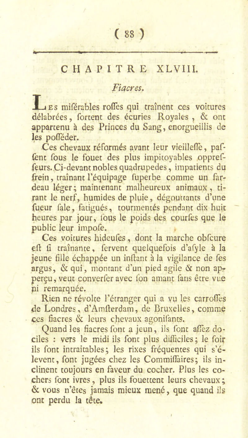 CHAPITRE XLVIU. Fiacres, Les miférables roflès qui traînent ces voitures délabrées, fortent des écuries Royales , & ont appartenu à des Princes du Sang, enorgueillis de les pofleder. Ces chevaux réformés ayant leur vieilleflè, paf- (ènt fous le fouet des plus impitoyables oppref- feurs.Ci-devant nobles quadrupèdes, impatients du frein, traînant l’équipage fuperbe comme un far- deau léger; maintenant malheureux animaux, ti- rant le nerf, humides de pluie, dégouttants d’une fueur fale, fatigués, tourmentés pendant dix huit heures par jour, Ibus le poids des courfes que le public leur impofe. Ces voitures hideufes, dont la marche obfcure efl: fi traînante, fervent quelquefois d’afyle à la jeune fille échappée un inftant à la vigilance de fes argus, & qui, montant d'un pied agile éit non apr perçu, veut conyerfer avec fon amant fans être vue pi remarquée. Rien ne révolte l’étranger qui a vu les carrofîès de Londres, d’Amfierdam, de Bruxelles, comme ces fiacres & leurs chevaux agonifants. Quand les fiacres font a jeun, ils font afîèz do- ciles ; vers le midi ils font plus difficiles ; le foir ils font intraitables; les rixes fréquentes qui s’é- lèvent, font jugées chez les Commifîàires; ils in- clinent toujours en faveur du cocher. Plus les co- chers font ivres, plus ils fouettent leurs chevaux ; & vous n’êtes jamais mieux mené, que quand ils ont perdu la tête.