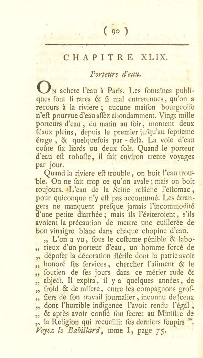 CHAPITRE XLIX. Porteur$ d'eau. On acheté l’eau h Paris. Les fontaines publi- ques font fi rares &amp; fi mal entretenues, qu’on a recours h la riviere ; aucune maifon bourgeoife n’eft pourvue d’eau afièz abondamment. Vingt mille porteurs d’eau, du matin au foir, montent deux féaux pleins, depuis le premier jufqu’au feptieme étage , &amp; quelquefois par - delà. La voie d’eau coûte fix liards ou deux fols. Quand le porteur d’eau efl: robufie, il fait environ trente voyages par jour. Quand la riviere efl: trouble, on boit l’eau trou- Lle. On ne fait trop ce qu’on avale ; mais on boit toujours. 'L’eau de la Seine relâche l’eflomac, pour quiconque n’y efl pas accoutumé. Les étran- gers ne manquent prefque jamais l’incommodité d’une petite diarrhée; mais ils l’éviteroient, s’ils avoient la précaution de mettre une cuillerée de bon vinaigre blanc dans chaque chopine d’eau. „ L’on a vu, fous le coflume pénible &amp; labo- „ rieux d’un porteur d’eau, un homme forcé de „ dépofer la décoration ftérile dont la patrie avoic „ honoré fes fervices, chercher l’aliment &amp; le „ foutien de fes jours dans ce métier rude &amp; „ abjeét. Il expira, il y a quelques années, de „ froid &amp; demifere, entre les compagnons grof- „ fiers de fon travail journalier, inconnu defeeux „ dont l’horrible indigence l’avoir rendu l’égal \ „■ &amp; après avoir confié fon fecret au Miniflre de „ la Religion qui recueillit fes derniers foupirs Foyez le Babillard^ tome I, page 75.