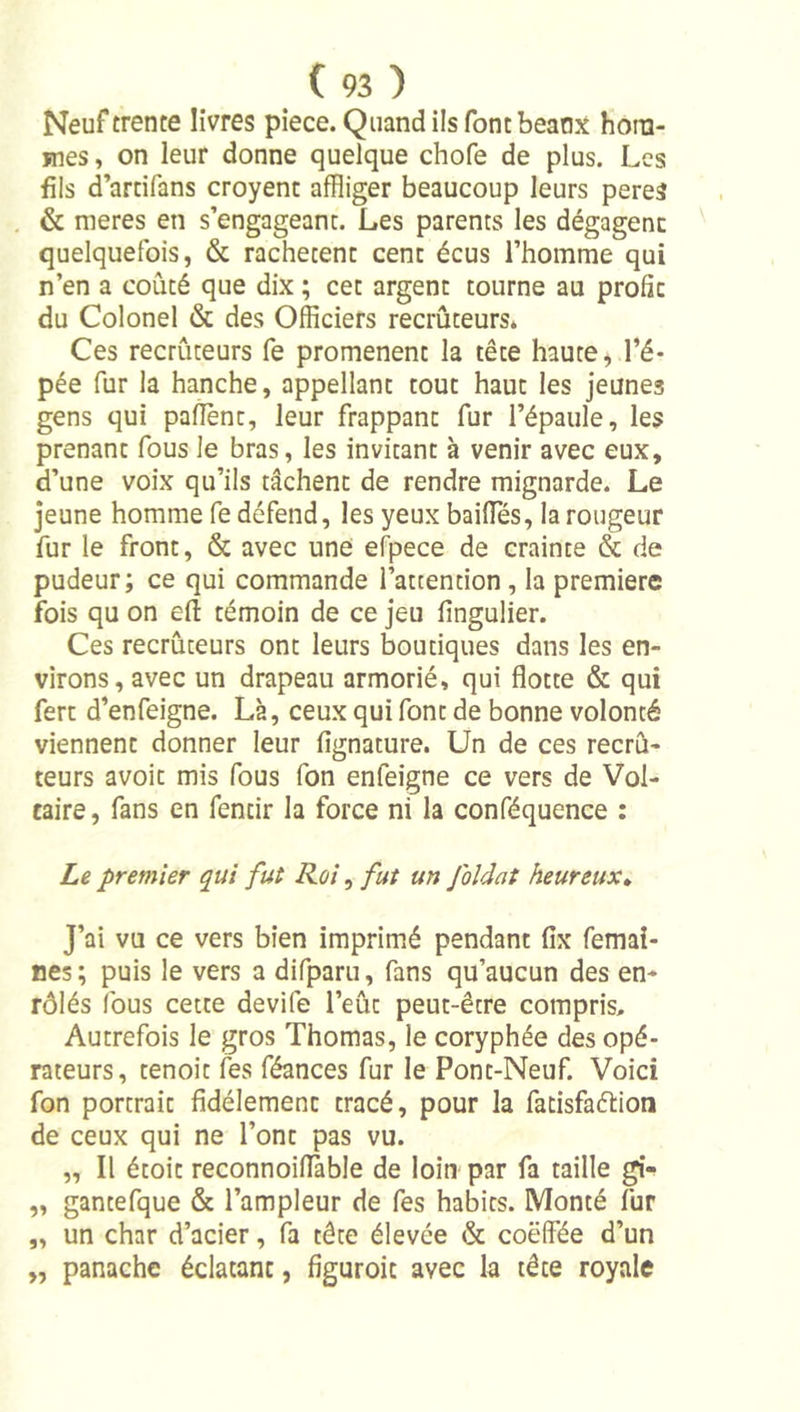 Neuf trente livres piece. Quand ils font beaux hora- jnes, on leur donne quelque chofe de plus. Les fils d’artifans croyent affliger beaucoup leurs peres &amp; nieres en s’engageant. Les parents les dégagent quelquefois, &amp; rachètent cent écus l’homme qui n’en a coûté que dix ; cet argent tourne au profit du Colonel &amp; des Officiers recruteurs* Ces recruteurs fe promènent la tête haute, l’é- pée fur la hanche, appellant tout haut les jeunes gens qui paflent, leur frappant fur l’épaule, les prenant fous le bras, les invitant à venir avec eux, d’une voix qu’ils tâchent de rendre mignarde. Le jeune homme fe défend, les yeux baiffiés, la rougeur fur le front, &amp; avec une efpece de crainte &amp; de pudeur; ce qui commande l’attention , la première fois qu on efl: témoin de ce jeu fingulier. Ces recruteurs ont leurs boutiques dans les en- virons, avec un drapeau armorié, qui flotte &amp; qui fert d’enfeigne. Là, ceux qui font de bonne volonté viennent donner leur fignature. Un de ces recrù- teurs avoit mis fous fon enfeigne ce vers de Vol- taire, fans en fentir la force ni la conféquence : Le premier qui fut Roi, fut un foldat heureux» J’ai vu ce vers bien imprimé pendant fix femai- nes; puis le vers a difparu, fans qu’aucun des en- rôlés fous cette devife l’eût peut-être compris. Autrefois le gros Thomas, le coryphée des opé- rateurs, tenoit fes féances fur le Pont-Neuf. Voici fon portrait fidèlement tracé, pour la fatisfaélion de ceux qui ne l’ont pas vu. „ Il étoit reconnoiflàble de loin par fa taille gî- „ gantefque &amp; l’ampleur de fes habits. Monté fur „ un char d’acier, fa tête élevée &amp; coëlfée d’un „ panache éclatant, figuroic avec la tête royale