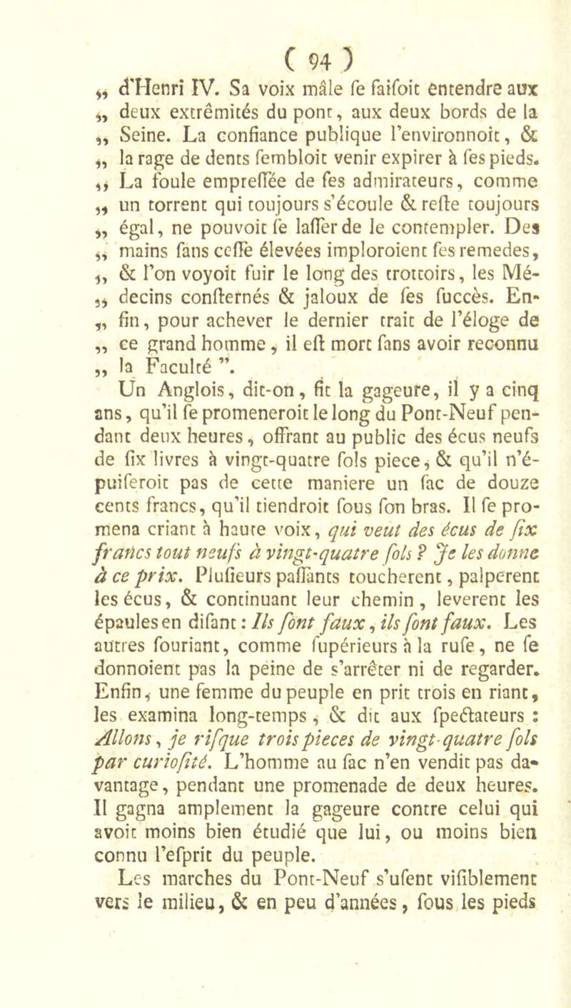 d'Henri IV. Sa voix mâle fe faifoit entendre aux ,, deux extrémités du pont, aux deux bords de la „ Seine. La confiance publique l’environnoit, &amp; la rage de dents fembloit venir expirer à Tes pieds. La foule empreflee de fes admirateurs, comme ,, un torrent qui toujours s’écoule &amp; relie toujours ,, égal, ne pouvoir fe lafierde le contempler. Des mains fans celle élevées imploroient fes remedes, &amp; Ton voyoit fuir le long des trottoirs, les Mé- 3j decins conllernés &amp; jaloux de fes fuccès. En- „ fin, pour achever le dernier trait de l’éloge de „ ce grand homme, il ell mort fans avoir reconnu „ la Faculté ”. Un Anglois, dit-on, fit la gageure, il y a cinq ans, qu’il le promeneroit le long du Pont-Neuf pen- dant deux heures, olfrant au public des écus neufs de fix livres à vingt-quatre fols piece^ &amp; qu’il n’é- puiferoit pas de cette maniéré un fac de douze cents francs, qu’il tiendroit fous Ton bras. Il fe pro- mena criant h haute voix, qui veut des écus de fix francs tout neufs à vingt-quatre fols ? Je les donne à ce prix. Plulieurs palTants touchèrent, palpèrent les écus, &amp; continuant leur chemin, levèrent les épaules en difant : Ils font faux, ils font faux. Les autres fouriant, comme fupérieurs h la rufe, ne fe donnoient pas la peine de s’arrêter ni de regarder. Enfin3 une femme du peuple en prit trois en riant, les examina long-temps, &amp; dit aux fpeélateurs : Allons, je rifque trois pièces de vingt-quatre fols par curtofîé. L’homme au fac n’en vendit pas da« vantage, pendant une promenade de deux heures. Il gagna amplement la gageure contre celui qui avoit moins bien étudié que lui, ou moins bien connu l’efprit du peuple. Les marches du Pont-Neuf s’ufent vifîblement vers le milieu, &amp; en peu d’années, fous les pieds