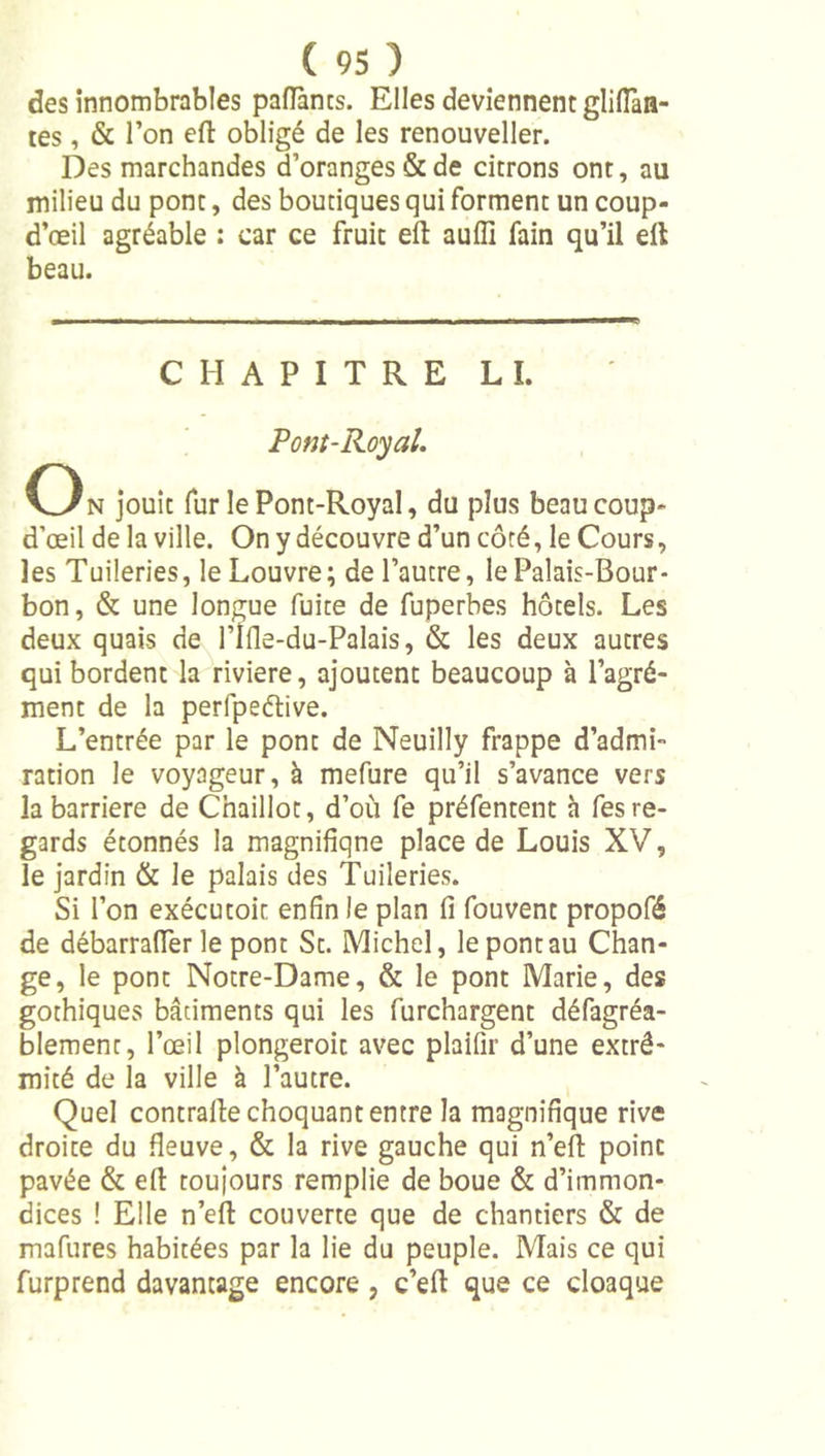 des innombrables paflants. Elles deviennent glilTan- tes, &amp; l’on ell obligé de les renouveller. Des marchandes d’oranges &amp; de citrons ont, au milieu du pont, des boutiques qui forment un coup- d’œil agréable : car ce fruit eft aufîi fain qu’il dl beau. CHAPITRE LL Pont-Royal. O N jouît fur le Pont-Royal, du plus beau coup- d’œil de la ville. On y découvre d’un côté, le Cours, les Tuileries, le Louvre; de l’autre, le Palais-Bour- bon, &amp; une longue fuite de fuperbes hôtels. Les deux quais de l’Ifle-du-Palais, &amp; les deux autres qui bordent la riviere, ajoutent beaucoup à l’agré- ment de la perfpeélive. L’entrée par le pont de Neuilly frappe d’admi- ration le voyageur, à mefure qu’il s’avance vers la barrière de Chaillot, d’où fe préfentent h fes re- gards étonnés la magnifiqne place de Louis XV, le jardin &amp; le palais des Tuileries. Si l’on exécutoic enfin le plan fi fouvent propofé de débarrafier le pont St. Michel, le pont au Chan- ge, le pont Notre-Dame, &amp; le pont Marie, des gothiques bâtiments qui les furchargent défagréa- blement, l’œil plongeroit avec plaifîr d’une extré- mité de la ville à l’autre. Quel contralle choquant entre la magnifique rive droite du fleuve, &amp; la rive gauche qui n’efi point pavée &amp; efi: toujours remplie de boue &amp; d’immon- dices ! Elle n’eft couverte que de chantiers &amp; de mafures habitées par la lie du peuple. Mais ce qui furprend davantage encore, c’eft que ce cloaque