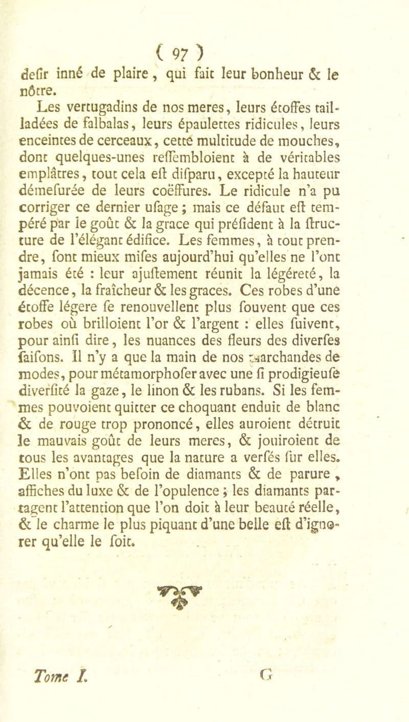 defir inné de plaire, qui fait leur bonheur &amp; le nôtre. Les vertugadins de nos meres, leurs étoffes tail- ladées de falbalas, leurs épaulettes ridicules, leurs enceintes de cerceaux, cette multitude de mouches, dont quelques-unes refîèmbloient à de véritables emplâtres, tout cela efl: difparu, excepté la hauteur déinefurée de leurs coëffures. Le ridicule n’a pu corriger ce dernier ufage ; mais ce défaut efl tem- péré par ie goût &amp; la grâce qui préfident à la flruc- ture de l’élégant édifice. Les femmes, h tout pren- dre, font mieux mifes aujourd’hui qu’elles ne l’ont jamais été : leur ajullement réunit la légéreté, la décence, la fraîcheur &amp; les grâces. Ces robes d’une étoffe légère fe renouvellent plus fouvent que ces robes où brilloient l’or &amp; l’argent : elles fuivent, pour ainfi dire, les nuances des fleurs des diverfes faifons. Il n’y a que la main de nos r^'archandes de modes, pour métaraorphoferavec une fi prodigieufe diverfité la gaze, le linon &amp; les rubans. Si les fem- mes pouvoient quitter ce choquant enduit de blanc &amp; de rouge trop prononcé, elles auroient détruit le mauvais goût de leurs meres, &amp; jouiroient de tous les avantages que la nature a verfés fur elles. Elles n’ont pas befoin de diamants &amp; de parure , affiches du luxe &amp; de l’opulence ; les diamants par- taient l’attention que l’on doit à leur beauté réelle, &amp; le charme le plus piquant d’une belle efl: d’igno- rer qu’elle le foit. ^4^ Tome /. G