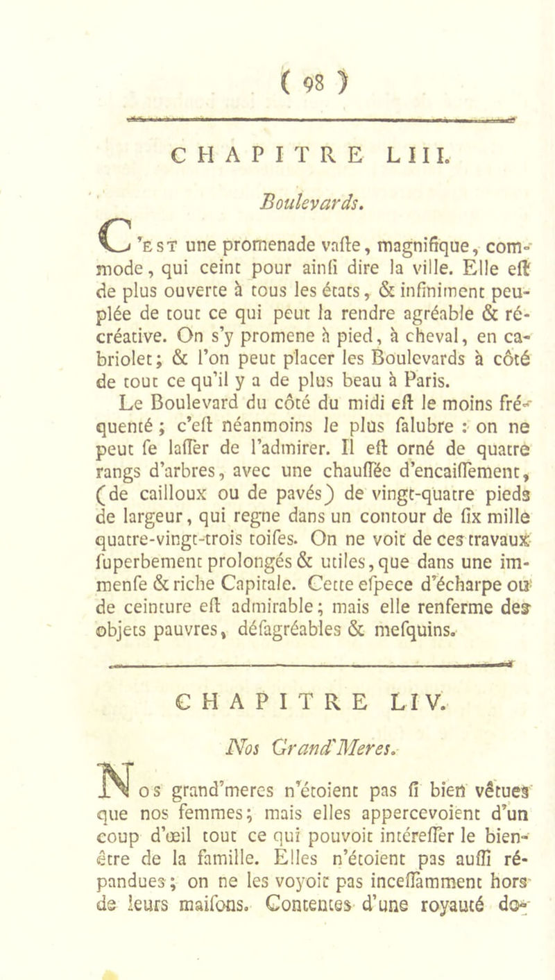 CHAPITRE LUI. Boulevards. CZi ’est une promenade vafte, magnifique, com- mode , qui ceint pour ainfi dire la ville. Elle efl de plus ouverte h tous les états, &amp; infiniment peu- plée de tout ce qui peut la rendre agréable &amp; ré- créative. On s’y promene h pied, à cheval, en ca- briolet; &amp; l’on peut placer les Boulevards à côté de tout ce qu’il y a de plus beau à Paris. Le Boulevard du côté du midi eft le moins fré«^ quenté ; c’efl néanmoins le plus falubre : on ne peut fe lafTer de l’admirer. Il eft orné de quatre rangs d’arbres, avec une chaufTée d’encailTement, (de cailloux ou de pavés) de vingt-quatre pieds de largeur, qui régné dans un contour de fix mille quatre-vingt-trois toifes. On ne voit de ces travaux fuperbement prolongés &amp; utiles, que dans une im- menfe &amp; riche Capitale. Cette efpece diécharpe oiî! de ceinture eft admirable; mais elle renferme des- objets pauvres, défagréables &amp; mefquins. CHAPITRE LïV. Nos Grand'Mer es. O s grand’meres n’^étoient pas fi bien vêtues que nos femmes; mais elles appercevoient d’un coup d’œil tout ce qui pouvoit intérefier le bien- être de la famille. Elles n’étoient pas auflî ré- pandues; on ne les voyoîc pas incefiàmment hors de leurs maifons. Contentes d’une royauté d&lt;&gt;-