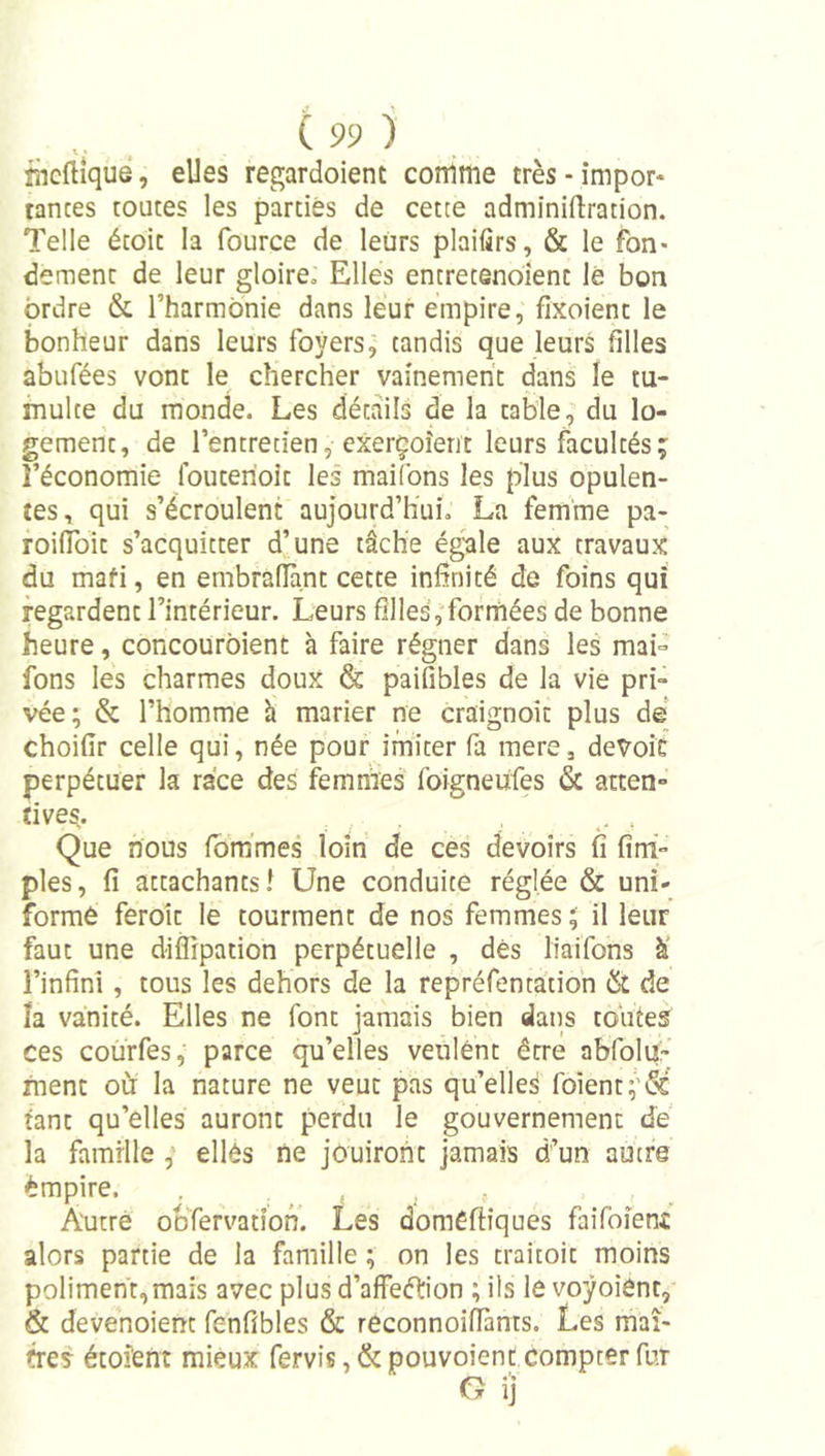 nicftîque, elles regardoient comme très - impor* tances toutes les parties de cette adminiftration. Telle écoic la fource de leurs plaifirs, &amp; le fon- dement de leur gloire» Elles encrecenoient lé bon ordre &amp; l’harmonie dans leur empire, fixoient le bonheur dans leurs foyers, tandis que leurs filles abufées vont le chercher vainement dans le tu- multe du monde. Les détails de la table, du lo- gement, de l’entretien, cxerçoîent leurs facultés; l’économie Ibuterioit les maifons les plus opulen- tes, qui s’écroulent aujourd’hui. La femme pa- roiffoic s’acquitter d’une tâche égale aux travaux du mafi, en embralHint cette infinité de foins qui regardent l’intérieur. Leurs filles, formées de bonne heure, concourbient à faire régner dans les mai- fons les charmes doux &amp; paifibles de la vie pri- vée; &amp; l’homme h marier ne craignoit plus de choifir celle qui, née pour imiter fa mere, devoit perpétuer la race des femmes foigneufes &amp; atten- tives. Que nous ibm’mes loin de ces devoirs fi fini- pies, fi attachants! Une conduite réglée &amp; uni- formé feroit le tourment de nos femmes ; il leur faut une diffipation perpétuelle , dés liaifons à' l’infini, tous les dehors de la repréfentatioh Ôt de la vanité. Elles ne font jamais bien dans toutes ces courfes, parce qu’elles veulent être afifoluV ment oCr la nature ne veut pas qu’elle^ foîent;'\Sé tant qu’elles auront perdu le gouvernement de la famille , ellés ne jouiront jamais d’un autre empire. Autre ooTervation. Les domeftîques faifoient alors partie de la famille ; on les traicoit moins poliment,mais avec plus d’affeftion ; ils le voÿoient, &amp; devenoient fenfibles &amp; reconnoiffants. Les maî- tres étoîent mieux fervis ,&amp; pouvoienc compter fur G ij