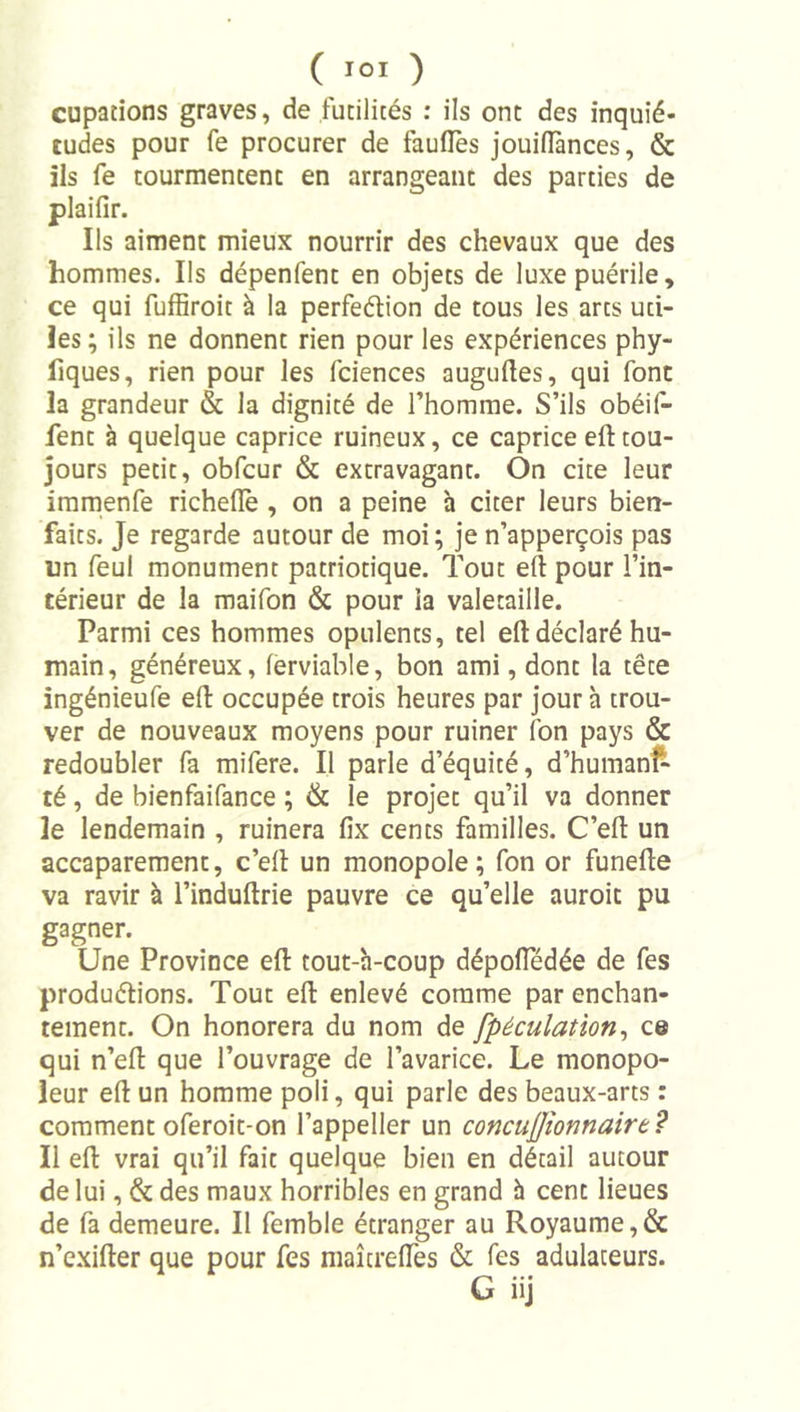 cupations graves, de futilités : ils ont des inquié- tudes pour fe procurer de faufles jouilîànces, &amp; ils fe tourmentent en arrangeant des parties de plaifir. Ils aiment mieux nourrir des chevaux que des hommes. Ils dépenfent en objets de luxe puérile, ce qui fuffiroit à la perfeélion de tous les arts uti- les ; ils ne donnent rien pour les expériences phy- fiques, rien pour les fciences augudes, qui font la grandeur &amp; la dignité de l’homme. S’ils obéif- fent à quelque caprice ruineux, ce caprice eft tou- jours petit, obfcur &amp; extravagant. On cite leur immenfe richeflè , on a peine à citer leurs bien- faits. Je regarde autour de moi; je n’apperçois pas un feul monument patriotique. Tout efl: pour l’in- térieur de la maifon &amp; pour la valetaille. Parmi ces hommes opulents, tel eft déclaré hu- main , généreux, ferviable, bon ami, dont la tête ingénieufe efl: occupée trois heures par jour à trou- ver de nouveaux moyens pour ruiner Ton pays &amp; redoubler fa mifere. Il parle d’équité, d’humanf- té, de bienfaifance ; &amp; le projet qu’il va donner le lendemain , ruinera fix cents familles. C’efl: un accaparement, c’ell un monopole; fon or funeflie va ravir à l’induftrie pauvre ce qu’elle auroit pu gagner. Une Province efl: tout-h-coup dépofledée de fes produélions. Tout efl: enlevé comme par enchan- tement. On honorera du nom de fpéculation^ ce qui n’efl: que l’ouvrage de l’avarice. Le monopo- leur eft un homme poli, qui parle des beaux-arts : comment oferoit-on l’appeller un concujjîonnairt? Il eft vrai qu’il fait quelque bien en détail autour de lui, &amp; des maux horribles en grand h cent lieues de fa demeure. Il femble étranger au Royaume,&amp; n’exifter que pour fes maîtrefles &amp; fes adulateurs.