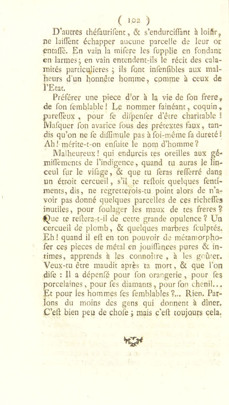 D'autres théfaurifent, &amp; s’endurcifîànt h loifir, ne laiirenc échapper aucune parcelle de leur or entafle. En vain la mifere les fupplie en fondant en larmes; en vain entendent-ils le récit des cala- mités particulières ; ils font infenfibles aux mal- heurs d’un honnête homme, comme à ceux de i’Etat. Préférer une piece d’or h la vie de fon frere, de fon femblable! Le nommer fainéant, coquin, parefîeux , pour fe difpenlér d’être charitable ! IVlafquer fon avarice fous des prétextes faux, tan- dis qu’on ne fe diflîmule pas à foi-même fa dureté! Ah! mérite-t-on enfuite le nom d’homme? Malheureux ! qui endurcis tes oreilles aux gé- miffements de l’indigence, quand tu auras le lin- ceul fur le vifage, &amp; que tu feras reflerré dans un étroit cercueil, s’ii^ te reftoit quelques fenti- ments, dis, ne regretterois-tu point alors de n’a- voir pas donné quelques parcelles de ces richeffes inutiles, pour foulager les maux de tes freres ? {Que te rellera-t-il de cette grande opulence ? Un cercueil de plomb, &amp; quelques marbres fculptés. Eh ! quand il ell en ton pouvoir de métamorpho- fer ces pièces de métal en jouiffances pures &amp; in- times, apprends à les connoître , à les gourer. Veux-tu être maudit après ta mort, &amp; que l’on dife : Il a dépenfé pour fon orangerie, pour fes porcelaines, pour fes diamants, pour fon chenil... Et pour les hommes fes femblables ?... Rien. Par- lons du moins des gens qui donnent à dîner. C’eft bien peu de chofe ; mais c’eft toujours cela.