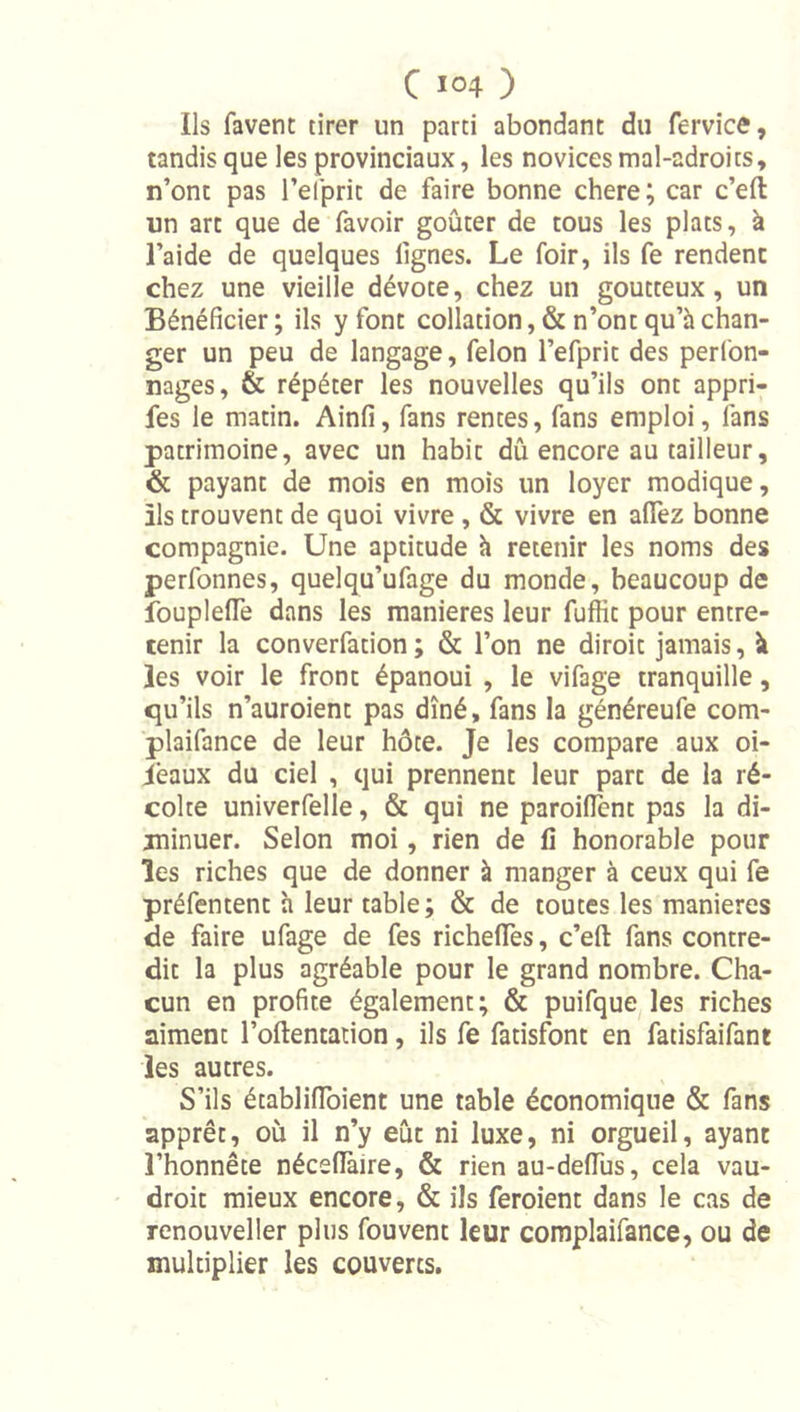 Ils favent tirer un parti abondant du fervice, tandis que les provinciaux, les novices mal-adroits, n’ont pas l’eiprit de faire bonne chere ; car c’eft un art que de favoir goûter de tous les plats, à l’aide de quelques lignes. Le foir, ils fe rendent chez une vieille dévote, chez un goutteux, un Bénéficier ; ils y font collation, & n’ont qu’à chan- ger un peu de langage, félon l’efprit des perfon- nages, & répéter les nouvelles qu’ils ont appri- fes le matin. Ainfi, fans rentes, fans emploi, fans patrimoine, avec un habit dû encore au tailleur, & payant de mois en mois un loyer modique, ils trouvent de quoi vivre , & vivre en alTez bonne compagnie. Une aptitude h retenir les noms des perfonnes, quelqu’ufage du monde, beaucoup de foupIelTe dans les maniérés leur fufiit pour entre- tenir la converfation ; & l’on ne diroit jamais, à les voir le front épanoui , le vifage tranquille, qu’ils n’auroient pas dîné, fans la généreufe com- plaifance de leur hôte. Je les compare aux oi- ièaux du ciel , qui prennent leur part de la ré- colte univerfelle, & qui ne paroilTent pas la di- minuer. Selon moi, rien de lî honorable pour les riches que de donner à manger à ceux qui fe préfentent h leur table; & de toutes les maniérés de faire ufage de fes richeflTes, c’eft fans contre- dit la plus agréable pour le grand nombre. Cha- cun en profite également; & puifque les riches aiment l’oftentation, ils fe fatisfont en fatisfaifant les autres. S’ils établifibient une table économique & fans apprêt, où il n’y eût ni luxe, ni orgueil, ayant l’honnête nécellàire, & rien au-defibs, cela vau- droit mieux encore, & ils feroient dans le cas de renouveller plus fou vent leur complaifance, ou de multiplier les couverts.