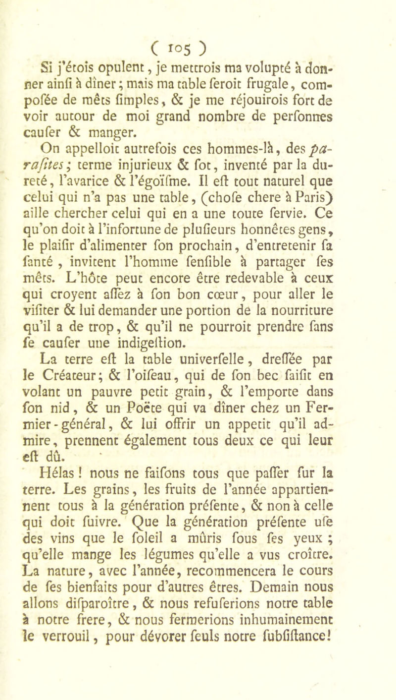 Si j’étoîs opulent, je metcrois ma volupté à don- ner ainfi h dîner ; mais ma table feroit frugale, com- pofée de mets fimples, &amp; je me réjouirois fort de voir autour de moi grand nombre de perfonnes eau fer &amp; manger. On appelloic autrefois ces hommes-lh, des pa- rafïtes; terme injurieux &amp; fot, inventé parla du- reté, l’avarice &amp; l’égoiTme. Il efl: tout naturel que celui qui n’a pas une table, (chofe chere à Paris) aille chercher celui qui en a une toute fervie. Ce qu’on doit à l’infortune de plufieurs honnêtes gens, le plailîr d’alimenter fon prochain, d’entretenir fa fanté , invitent l’homme fenfible à partager fes mets. L’hôte peut encore être redevable à ceux qui croyent allez à fon bon cœur, pour aller le vifiter &amp; lui demander une portion de la nourriture qu’il a de trop, &amp; qu’il ne pourroit prendre fans fe caufer une indigellion. La terre efl: la table univerfelle, dreflee par le Créateur; &amp; l’oifeau, qui de fon bec failit en volant un pauvre petit grain, &amp; l’emporte dans fon nid, &amp; un Poëte qui va dîner chez un Fer- mier-général, &amp; lui offrir un appétit qu’il ad- mire , prennent également tous deux ce qui leur efl dû. Hélas ! nous ne faifons tous que paffer fur la terre. Les grains, les fruits de l’année appartien- nent tous à la génération préfente, &amp; non à celle qui doit fuivre. Que la génération préfente ufe des vins que le foleil a mûris fous fes yeux ; qu’elle mange les légumes qu’elle a vus croître. La nature, avec l’année, recommencera le cours de fes bienfaits pour d’autres êtres. Demain nous allons difparoître, &amp; nous refuferions notre table à notre frere, &amp; nous fermerions inhumainement le verrouil, pour dévorer feuls notre fubfiflance!