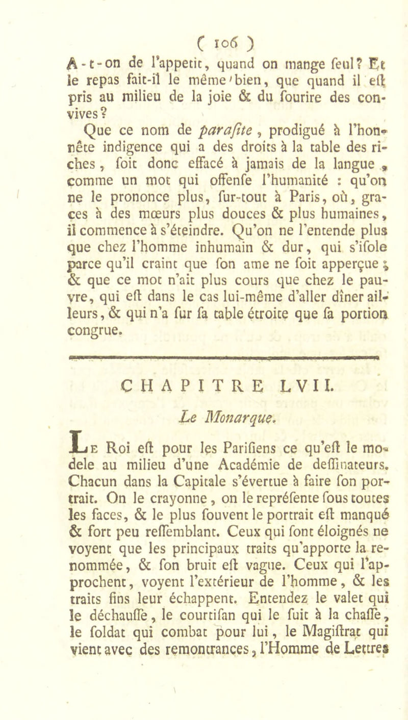 A-t-on de l’appetit, quand on mange feul? le repas fait-il le même'bien, que quand il pris au milieu de la joie &amp; du fourire des con- vives ? Que ce nom de parafite, prodigué h Thon* rête indigence qui a des droits à la table des ri- ches , foie donc effacé à jamais de la langue , comme un mot qui offenfe l’humanité : qu’oa ne le prononce plus, fur-tout à Paris, où, grâ- ces h des mœurs plus douces &amp; plus humaines, il commence h s’éteindre. Qu’on ne l’entende plus que chez l’homme inhumain &amp; dur, qui s’ifole parce qu’il craint que fon ame ne foit apperçue \ &amp; que ce mot n’ait plus cours que chez le pau- vre, qui e(l dans le cas lui-même d’aller dîner ail- leurs , &amp; qui n’a fur fa table étroite que fa portion congrue. CHAPITRE LVII. Le Monarque. Le Roi eft pour Içs Parifiens ce qu’efl le mo« dele au milieu d’une Académie de deffinateurs. Chacun dans la Capitale s’évertue à faire fon por- trait. On le crayonne, on le repréfenie fous toutes les faces, &amp; le plus fouvent le portrait eft manqué &amp; fort peu reffemblant. Ceux qui font éloignés ne voyent que les principaux traits qu’apporte la re- nommée , &amp; fon bruit eft vague. Ceux qui rap- prochent , voyent l’extérieur de l’homme, &amp; les traits fins leur échappent. Entendez le valet qui le déchaufle, le courtifan qui le fuit à la chafle, le foldat qui combat pour lui, le Magiftrat qui vient avec des remontrances, l’Homme de Lettres