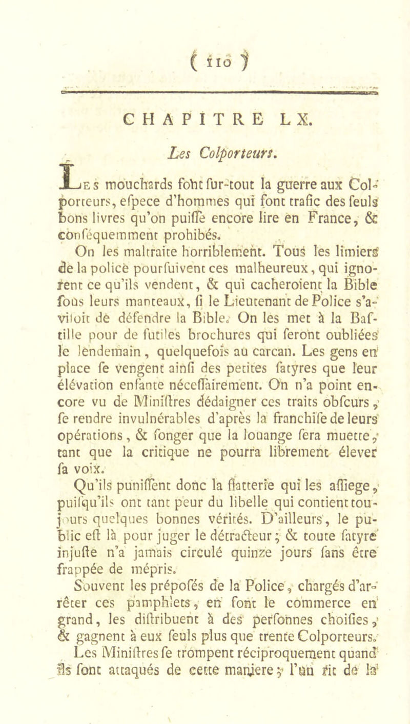 ( iiô 1 CHAPITRE LX. Les Colporteurs, Ijes mouchards foht fur-tout la guerre aux Col- porteurs, efpece d’hommes qui font trafic desfeuls bons livres qu’on puifle encore lire en France, &amp; coriféquemmenr prohibés. On les maltraite horriblement. Tous les limier^ de la policé pourfuivenc ces malheureux, qui igno- rent ce qu’ils vendent, &amp; qui cacheroient la Bible fous leurs manteaux, fi le Lieutenant de Police s’a- viloit dé défendre la Bible, On les met à la Baf- tille pour de futiles brochures qui feront oubliées le lendemain , quelquefois au carcan. Les gens en' place fe vengent ainfi des petites fatyres que leur élévation enfante nécefi'airement. On n’a point en- core vu de Minidres dédaigner ces traits obfcurs fe rendre invulnérables d’après la franchife de leurs opérations, &amp; fonger que la louange fera muette ,* tant que la critique ne pourra librement élever fa voix. Qu’ils punifient donc la flatterie qui les afliege,' puil’qu’ils ont tant peur du libelle qui contient tou- jours quelques bonnes vérités. D’ailleurs , le pu- blic efl: là pour juger lé détraéleur ; &amp; toute fatyre' injufte n’a jamais circulé quinze jours fans être frappée de mépris. Souvent les prépofés de la Police, chargés d’ar- rêter ces pamphlets, en font le commerce eh‘ grand, les diflribuent à des perfonnes choifies,’ &amp; gagnent à eux feuls plus que trente Colporteurs, Les Miniflresfe trompent réciproquement quand Us font attaqués de cette manière ÿ l’uri ^it de