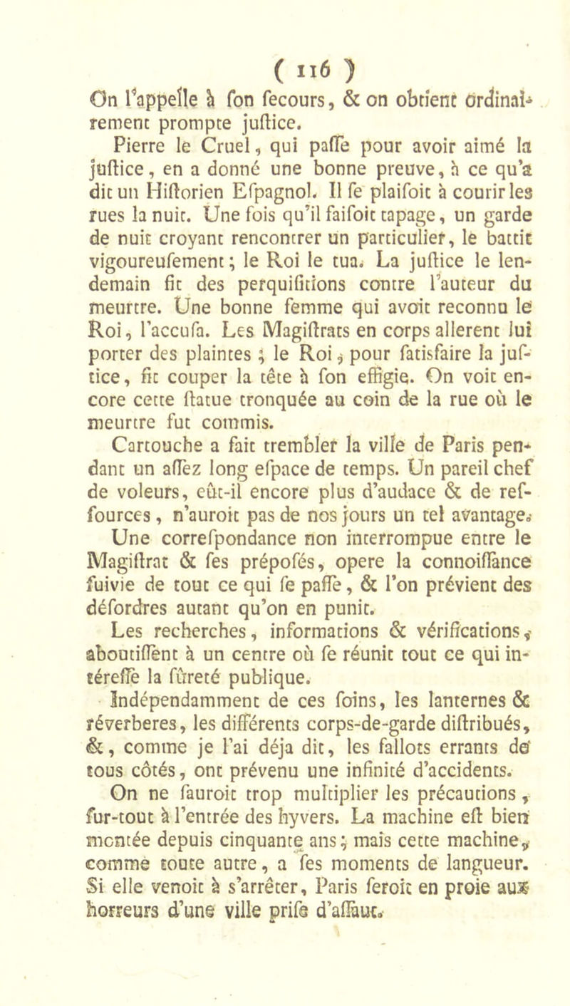 ( ) On l^appeïle h fon fecours, & on obrîenc ordinai-» remenc prompte juftice. Pierre le Cruel, qui paiïè pour avoir aimé la juftice, en a donné une bonne preuve, h ce qu’a dit un Hiftorien Efpagnob II fe plaifoit à courir les rues la nuit. Une fois qu’il faifoic tapage, un garde de nuit croyant rencontrer un particulier, le battic vigoureufement ; le Roi le tua^ La jufUce le len- demain fit des perquifitions contre l’auteur du meurtre. Une bonne femme qui avoit reconnu lei Roi, Taccufa. Les Magiftrats en corps allèrent lui porter des plaintes ; le Roi j pour fatisfaire la juf- tice, fit couper la tête h fon effigie. On voit en- core cette Ihtue tronquée au coin de la rue où le meurtre fut commis. Cartouche a fait trembler la ville de Paris pen- dant un aflèz long efpace de temps. Un pareil chef de voleurs, eût-il encore plus d’audace & de ref- fources, n’auroit pas de nos jours un tel avantage^ Une correfpondance non interrompue entre le Magiftrat & fes prépofés, opéré la connoiflànce fuivie de tout ce qui fe pafie, & l’on prévient des défordres autant qu’on en punit. Les recherches, informations & vérifications,' aboutifient à un centre où fe réunit tout ce qui in- térefiè la fureté publique. Indépendamment de ces foins, les lanternes & réverbérés, les différents corps-de-garde diftribués, &, comme je l’ai déjà dit, les fallots errants de* tous côtés, ont prévenu une infinité d’accidents. On ne fauroic trop multiplier les précautions, fur-tout à l’entrée des hyvers. La machine eff bien montée depuis cinquante ans; mais cette machine,^ comme toute autre, a fes moments de langueur. Si elle venoit à s’arrêter, Paris feroic en proie aux horreurs d’une ville prife d’aflùut.