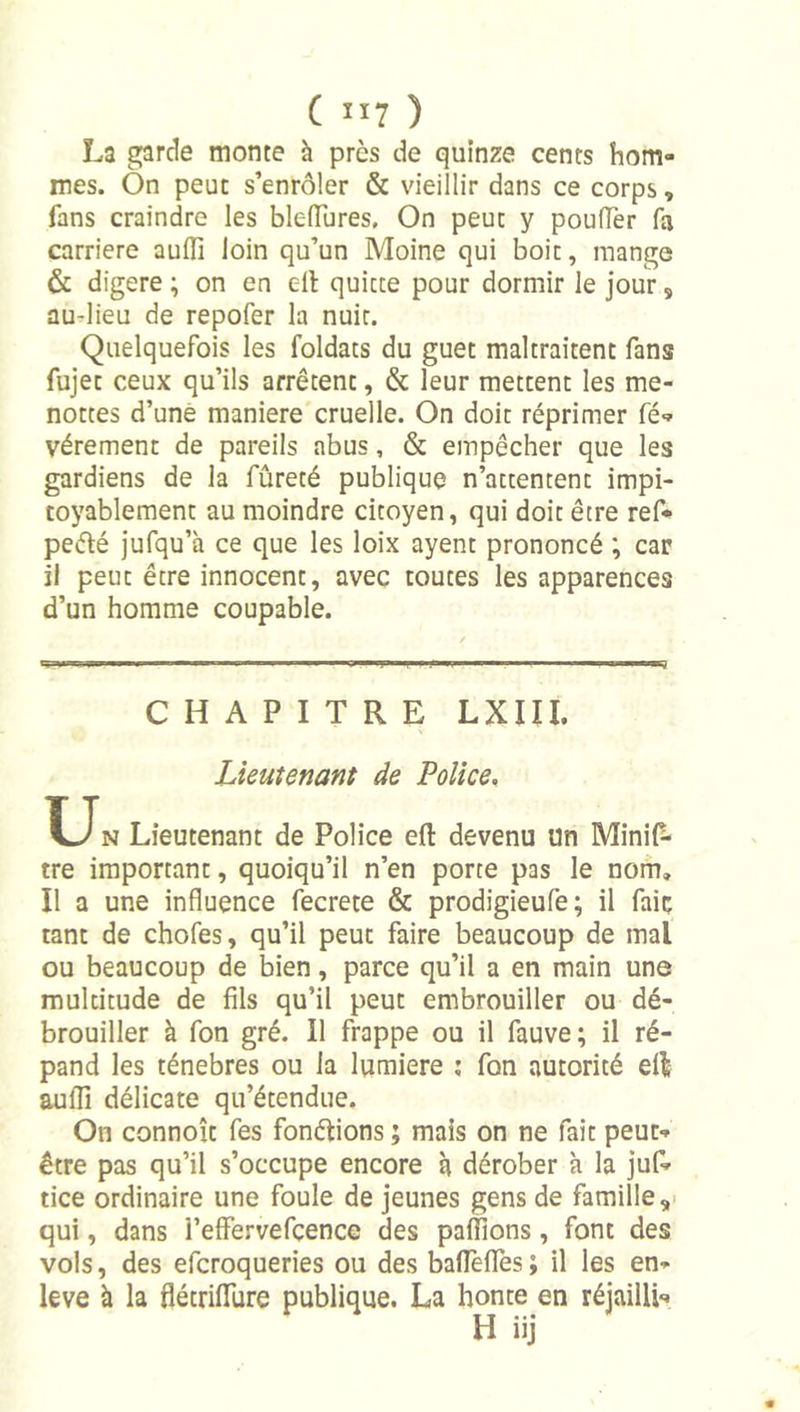 La garde monte à près de quinze cents hom- mes. On peut s’enrôler & vieillir dans ce corps, fans craindre les blelTures. On peut y pouffer fa carrière aufli loin qu’un Moine qui boit, mange & digéré ; on en ell quitte pour dormir le jour, au-lieu de repofer la nuit. Quelquefois les foldats du guet maltraitent fans fujet ceux qu’ils arrêtent, & leur mettent les me- nottes d’unè maniéré cruelle. On doit réprimer fé«» vérement de pareils abus, & empêcher que les gardiens de la fûreté publique n’attentent impi- toyablement au moindre citoyen, qui doit être ref* peélé jufqu’à ce que les loix ayent prononcé ; car il peut être innocent, avec toutes les apparences d’un homme coupable. CHAPITRE LXIII. Lieutenant de Police, Un Lieutenant de Police eft devenu un Minil^ tre important, quoiqu’il n’en porte pas le nom. Il a une influence fecrete & prodigieufe; il fait tant de chofes, qu’il peut faire beaucoup de mal ou beaucoup de bien, parce qu’il a en main une multitude de fils qu’il peut embrouiller ou dé- brouiller à fon gré. Il frappe ou il fauve; il ré- pand les ténèbres ou la lumière ; fon autorité ell auflî délicate qu’étendue. On connoît fes fonélions ; mais on ne fait peut- être pas qu’il s’occupe encore à dérober à la juf- tice ordinaire une foule de jeunes gens de famille,- qui, dans l’efFervefçence des pallions, font des vols, des efcroqueries ou des bafleflTes; il les en- leva à la flétrifllire publique. La honte en réjaillh