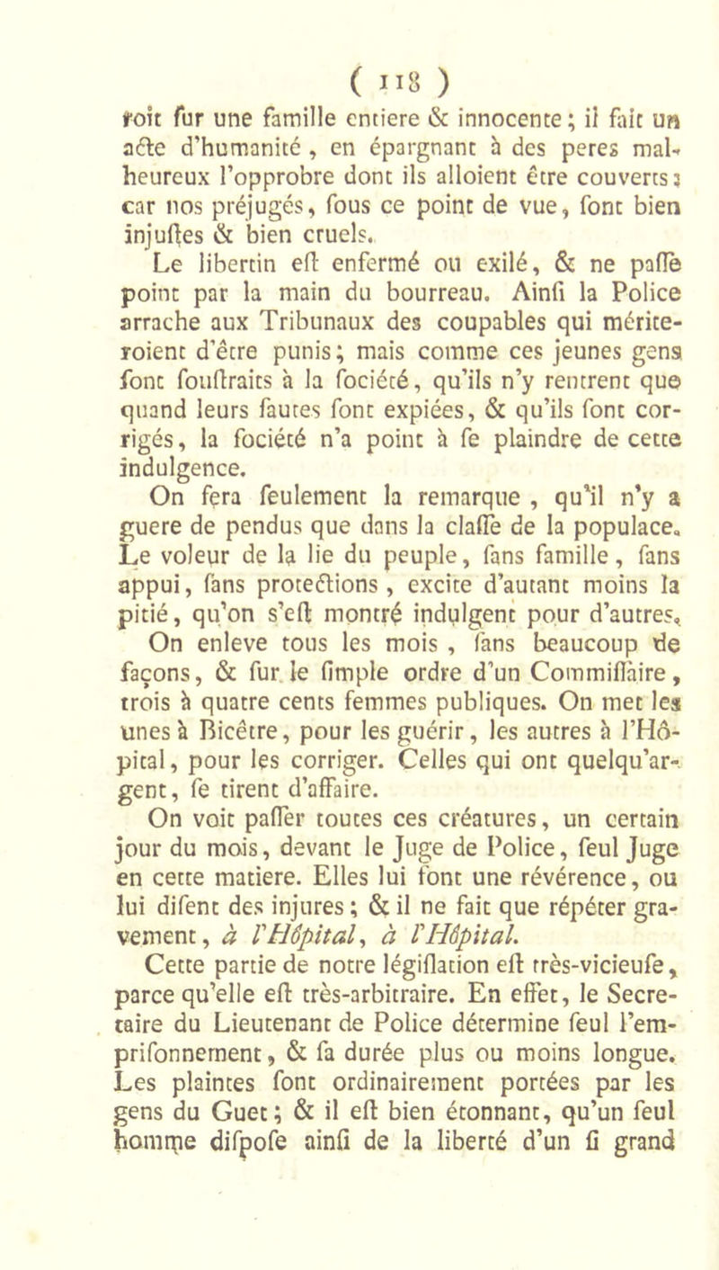 roit fur une famille entière &amp; innocente; il flu’t uw a6le d’humanité , en épargnant à des peres mal-» heureux l’opprobre dont ils alloient être couverts? car nos préjugés, fous ce point de vue, font bien injufjes &amp; bien cruels. Le libertin efl enfermé ou exilé, &amp; ne pafle point par la main du bourreau. Ainfi la Police arrache aux Tribunaux des coupables qui mérite- roient d’être punis ; mais comme ces jeunes gens font fouflraits h la fociété, qu’ils n’y rentrent que quand leurs fautes font expiées, &amp; qu’ils font cor- rigés, la fociété n’a point à fe plaindre de cette indulgence. On fera feulement la remarque , qu'il n'y a guere de pendus que dans la clafle de la populace. Le voleur de la lie du peuple, fans famille, fans appui, fans protégions , excite d’autant moins la pitié, qu’on s’eft montré indulgent pour d’autres. On enleve tous les mois , fans beaucoup de façons, &amp; fur.le fimple ordre d’un Commiflàire, trois h quatre cents femmes publiques. On met les unes à Bicêtre, pour les guérir, les autres h l’Hô- pital , pour les corriger. Celles qui ont quelqu’ar-. gent, fe tirent d’affaire. On voit paffer toutes ces créatures, un certain jour du mois, devant le Juge de Police, feul Juge en cette matière. Elles lui font une révérence, ou lui difent des injures ; &amp; il ne fait que répéter gra- vement, à l'Hôpital^ à l'Hôpital. Cette partie de notre légiflation ell: rrès-vicieufe , parce qu’elle efl: très-arbitraire. En effet, le Secré- taire du Lieutenant de Police détermine feul l’em- prifonnernent, &amp; fa durée plus ou moins longue. Les plaintes font ordinairement portées par les gens du Guet; &amp; il ell bien étonnant, qu’un feul homipe difpofe ainfî de la liberté d’un fi grand