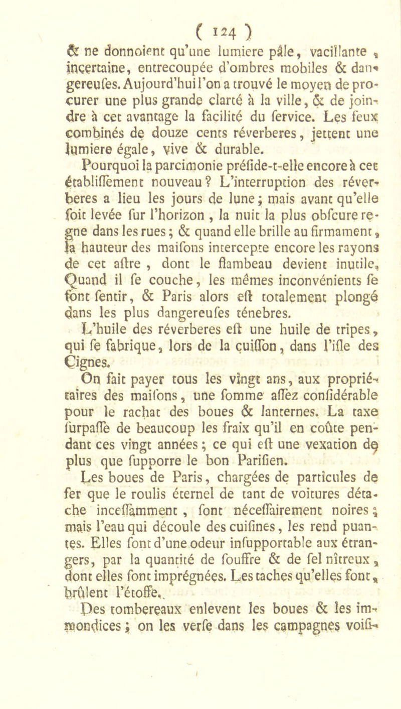 &amp; ne donnoient qu’une lumicre pâle, vacillanre , incertaine, entrecoupée d’ombres mobiles &amp; dan^ gereufes. Aujourd’hui l’on a trouvé le moyen de pro- curer une plus grande clarté h la ville, &amp; de ]oin-t dre à cet avantage la facilité du fervice. Les feux combinés de douze cents réverbérés, jettent une iumiere égale, vive &amp; durable. Pourquoi la parcimonie préfide-t-elle encore à cee établidèmenc nouveau? L’interruption des réver-' beres a lieu les jours de lune ; mais avant qu’elle foit levée fur l’horizon , la nuit la plus obfcure ré- gné dans les rues ; &amp; quand elle brille au firmament, la hauteur des maifons intercepte encore les rayons de cet aftre , dont le flambeau devient inutile. Quand il fe couche, les mêmes inconvénients fe font fentir, &amp; Paris alors eft totalement plongé dans les plus dangereufes ténèbres. L’huile des réverbérés eft une huile de tripes, qui fe fabrique, lors de la çuiflbn, dans l’ifle des Çignes. On fait payer tous les vingt ans, aux proprié-^ taires des maifons, une fomme allez confidérable pour le rachat des boues &amp; lanternes. La taxe iurpaflè de beaucoup les fraix qu’il en coûte pen- dant ces vingt années ; ce qui eft une vexation d^ plus que fupporre le bon Parifien. Les boues de Paris, chargées de particules de fer que le roulis éternel de tant de voitures déta- che inceflamment, font néceflàirement noires ; mais l’eau qui découle des cuifines, les rend puan- tes. Elles font d’une odeur infupportable aux étran- gers, par la quanrité de fouffre &amp; de fel nitreux, dont elles font imprégnées. Les taches qu’elles font, brûlent l’étolfe,. Des tombereaux enlevent les boues &amp; les im- mondices ; on les verfe dans les campagnes voifi-