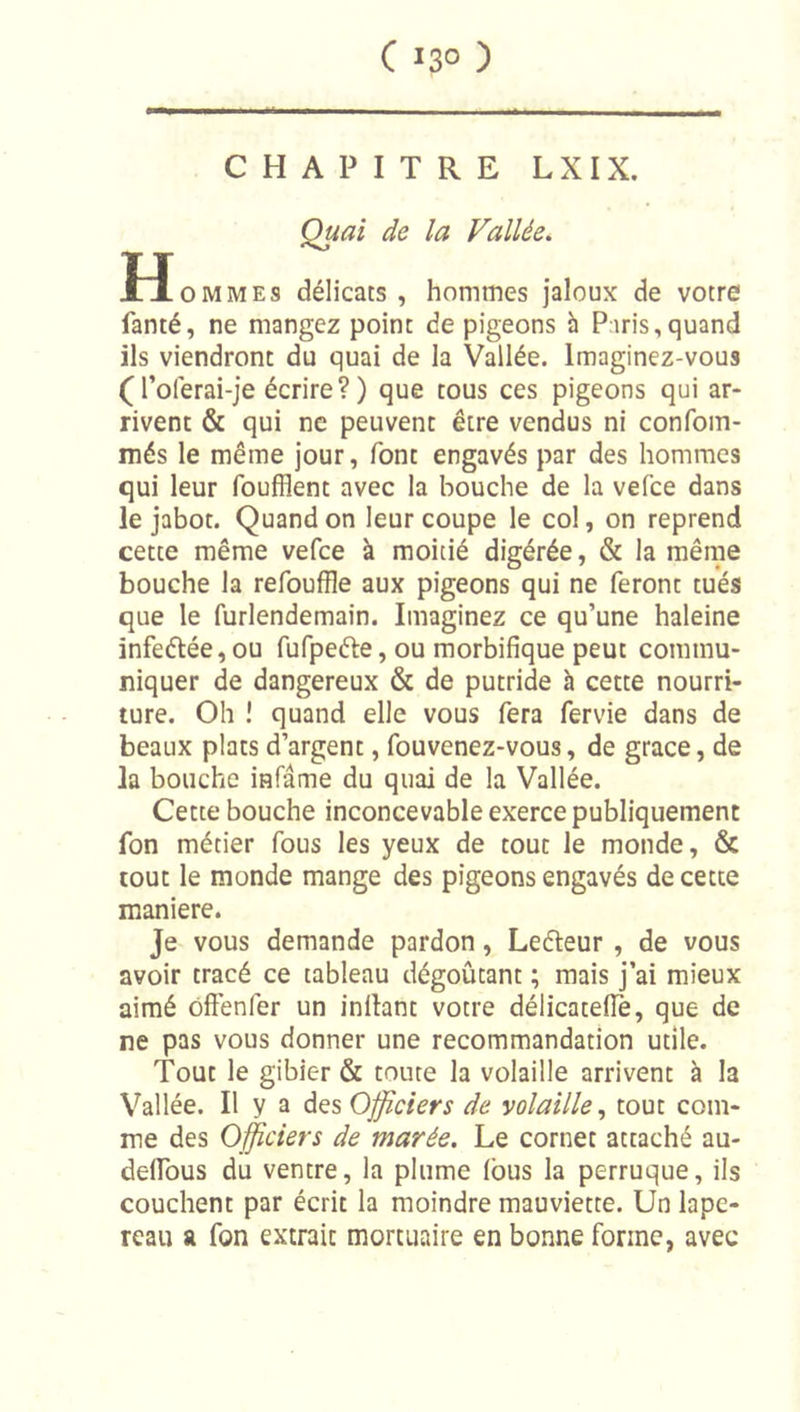 CHAPITRE LXIX. Quai de la Vallée, H O MMES délicats , hommes jaloux de votre fanté, ne mangez point de pigeons h Paris,quand ils viendront du quai de la Vallée. Imaginez-vous (l’olerai-je écrire? ) que tous ces pigeons qui ar- rivent &amp; qui ne peuvent être vendus ni confom- més le même jour, font engavés par des hommes qui leur foufflent avec la bouche de la vefce dans le jabot. Quand on leur coupe le col, on reprend cette même vefce à moitié digérée, &amp; la mêrne bouche la refouffle aux pigeons qui ne feront tués que le furlendemain. Imaginez ce qu’une haleine infeétée, ou fufpeéle, ou morbifique peut commu- niquer de dangereux &amp; de putride à cette nourri- ture. Oh î quand elle vous fera fervie dans de beaux plats d’argent, fouvenez-vous, de grâce, de la bouche infâme du quai de la Vallée. Cette bouche inconcevable exerce publiquement fon métier fous les yeux de tout le monde, &amp; tout le monde mange des pigeons engavés de cette maniéré. Je vous demande pardon, Leéleur, de vous avoir tracé ce tableau dégoûtant ; mais j’ai mieux aimé oftenfer un inllant votre délicatefiè, que de ne pas vous donner une recommandation utile. Tout le gibier &amp; toute la volaille arrivent à la Vallée. Il y a Officiers de volaille^ tout com- me des Officiers de marée. Le cornet attaché au- defibus du ventre, la plume (bus la perruque, ils couchent par écrit la moindre mauviette. Un lape- reau a fon extrait mortuaire en bonne forme, avec