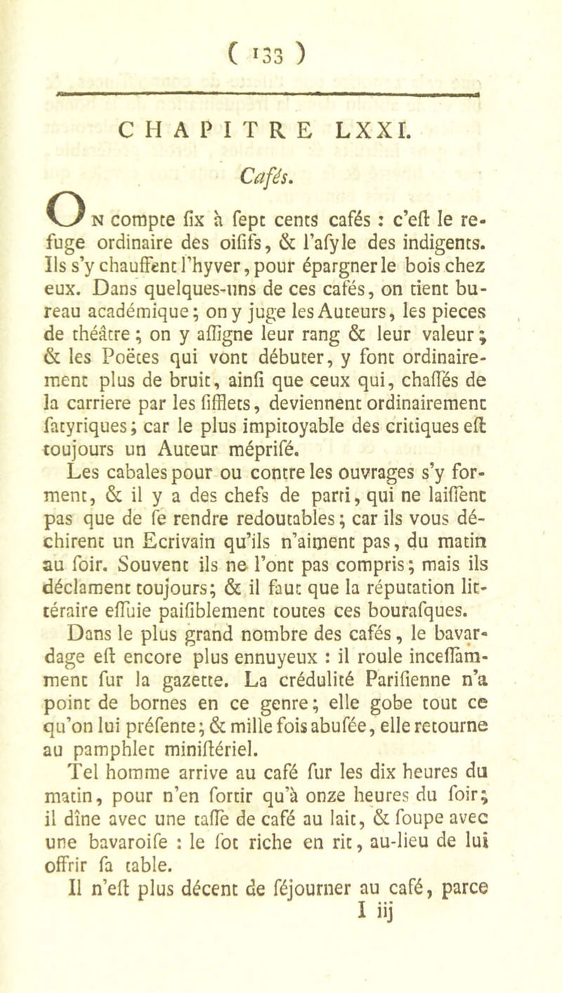 CHAPITRE LXXI. Cafés. O N compte fix h fept cents cafés : c’efl: le re- fuge ordinaire des oififs, &amp; l’afyle des indigents. Ils s’y chauffent l’hy ver, pour épargner le bois chez eux. Dans quelques-uns de ces cafés, on rient bu- reau académique; on y juge les Auteurs, les pièces de théâtre ; on y affigne leur rang &amp; leur valeur ; &amp; les Poètes qui vont débuter, y font ordinaire- ment plus de bruit, ainfî que ceux qui, chaffés de la carrière par les fifflets, deviennent ordinairement fatyriques ; car le plus impitoyable des critiques eft toujours un Auteur méprifé. Les cabales pour ou contre les ouvrages s’y for- ment, &amp; il y a des chefs de parti, qui ne laifienc pas que de fe rendre redoutables ; car ils vous dé- chirent un Ecrivain qu’ils n’aiment pas, du matin au foir. Souvent ils ne l’ont pas compris; mais ils déclament toujours; &amp; il faut que la réputation lit- téraire efïïiie paifiblement toutes ces bourafques. Dans le plus grand nombre des cafés, le bavar- dage eft encore plus ennuyeux : il roule inceflàra- ment fur la gazette. La crédulité Parifienne n’a point de bornes en ce genre ; elle gobe tout ce qu’on lui préfente ; &amp; mille fois abufée, elle retourne au pamphlet miniftériel. Tel homme arrive au café fur les dix heures du matin, pour n’en fortir qu’à onze heures du foir; il dîne avec une tafle de café au lait, &amp; foupe avec une bavaroife : le fot riche en rit, au-lieu de lui offrir fa table. Il n’eft plus décent de féjourner au café, parce 1 iij