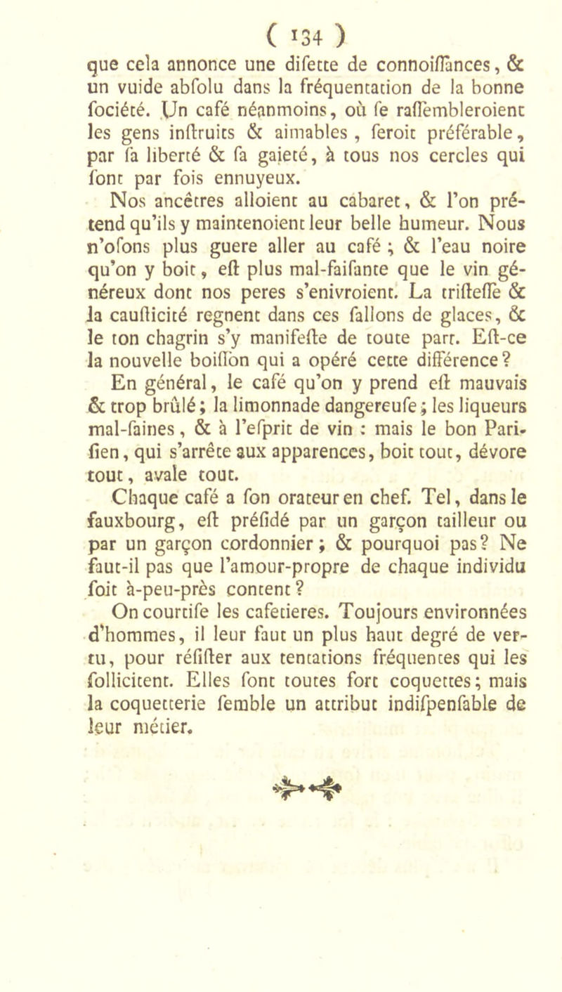 que cela annonce une difecte de connoiflànces, &amp; un vuide abfolu dans la fréquentation de la bonne fociété. Un café néanmoins, où fe raflembleroienc les gens inftruits &amp; aimables , feroit préférable, par fa liberté &amp; fa gaieté, à tous nos cercles qui font par fois ennuyeux. Nos ancêtres alloient au cabaret, &amp; l’on pré- tend qu’ils y maintenoient leur belle humeur. Nous n’ofons plus guere aller au café ; &amp; l’eau noire qu’on y boit, eft plus mal-faifante que le vin gé- néreux dont nos peres s’enivroient! La triftelîè &amp; la cauflicité régnent dans ces falions de glaces, &amp; le ton chagrin s’y manifefte de toute parr. Eft-ce la nouvelle boilîbn qui a opéré cette différence? En général, le café qu’on y prend eft mauvais &amp; trop brûlé ; la limonnade dangereufe ; les liqueurs mal-faines, &amp; à l’efprit de vin : mais le bon Pari- fien, qui s’arrête aux apparences, boit tout, dévore tout, avale tout. Chaque café a fon orateur en chef. Tel, dans le fauxbourg, eft préfidé par un garçon tailleur ou par un garçon cordonnier; &amp; pourquoi pas? Ne faut-il pas que l’amour-propre de chaque individu foit à-peu-près content ? Oncourtife les cafetières. Toujours environnées d'hommes, il leur faut un plus haut degré de ver- tu, pour réfifter aux tentations fréquentes qui les follicitent. Elles font toutes fort coquettes; mais la coquetterie ferable un attribut indifpenfable de leur métier.