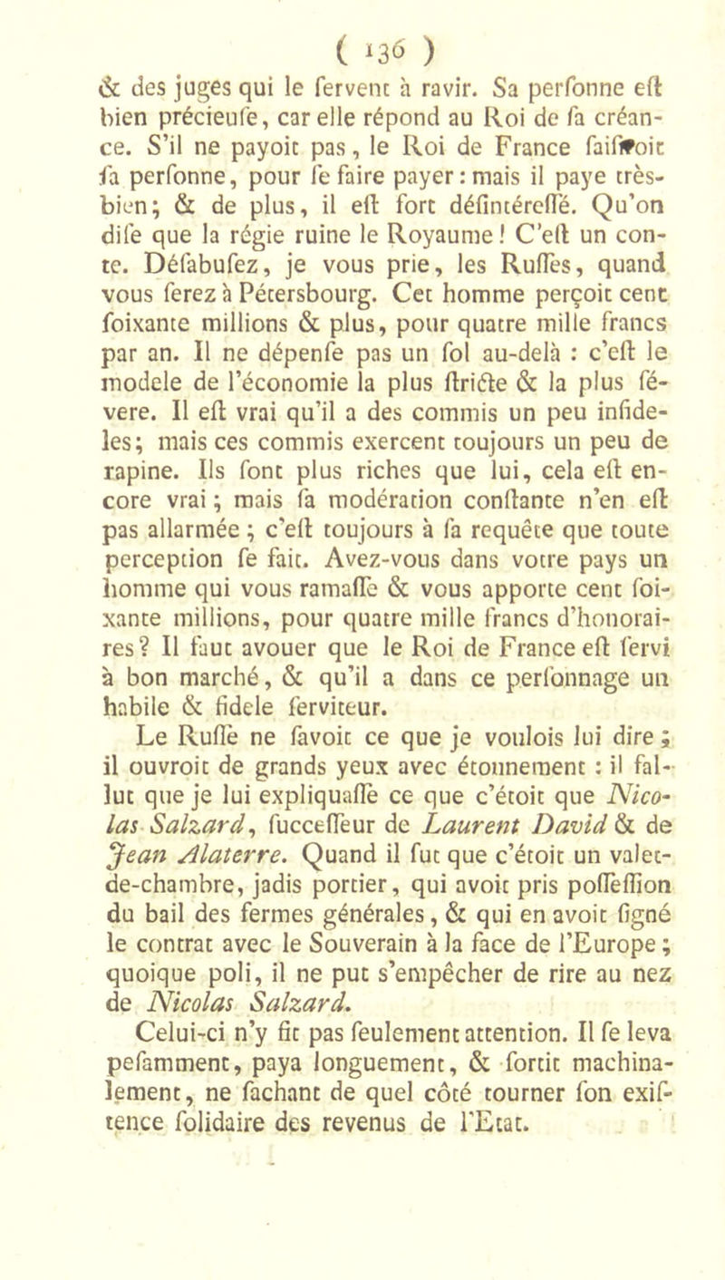 ( ‘36 ) &amp; des juges qui le fervent h ravir. Sa perfonne eft bien précieufe, car elle répond au Roi de fa créan- ce. S’il ne payoic pas, le Roi de France faififoic Fa perfonne, pour le faire payer .-mais il paye très- bien; &amp; de plus, il eft fort défintércde. Qu’on dife que la régie ruine le Royaume ! C’eft un con- te. Défabufez, je vous prie, les Rudes, quand vous ferez à Pétersbourg. Cet homme perçoit cent foixante millions &amp; plus, pour quatre mille francs par an. Il ne dépenfe pas un fol au-delà : c’efl le modèle de l’économie la plus driéte &amp; la plus fé- vere. Il ed vrai qu’il a des commis un peu infidè- les; mais ces commis exercent toujours un peu de rapine. Ils font plus riches que lui, cela ed en- core vrai ; mais fa modération condante n’en ed pas allarmée ; c’ed toujours à fa requête que toute perception fe fait. Avez-vous dans votre pays un homme qui vous ramadb &amp; vous apporte cent foi- xante millions, pour quatre mille francs d’honorai- res? Il faut avouer que le Roi de France ed fervi à bon marché, &amp; qu’il a dans ce perfonnage un habile &amp; fidele ferviteur. Le Rude ne favoit ce que je voiilois lui dire ; il ouvroit de grands yeux avec étonnement : il fal- lut que je lui expliqualîè ce que c’étoit que Nico- las Salzard^ fuccedeur de Laurent David h de Jean Alaterre. Quand il fut que c’étoit un valet- de-chambre, jadis portier, qui avoir pris podedîon du bail des fermes générales, &amp; qui en avoir figné le contrat avec le Souverain à la face de l’Europe ; quoique poli, il ne put s’empêcher de rire au nez de Nicolas Salzard. Celui-ci n’y fit pas feulement attention. Il fe leva pefamment, paya longuement, &amp; fortit machina- lement, ne fachant de quel côté tourner fon exif- tence folidaire des revenus de l'Etat.