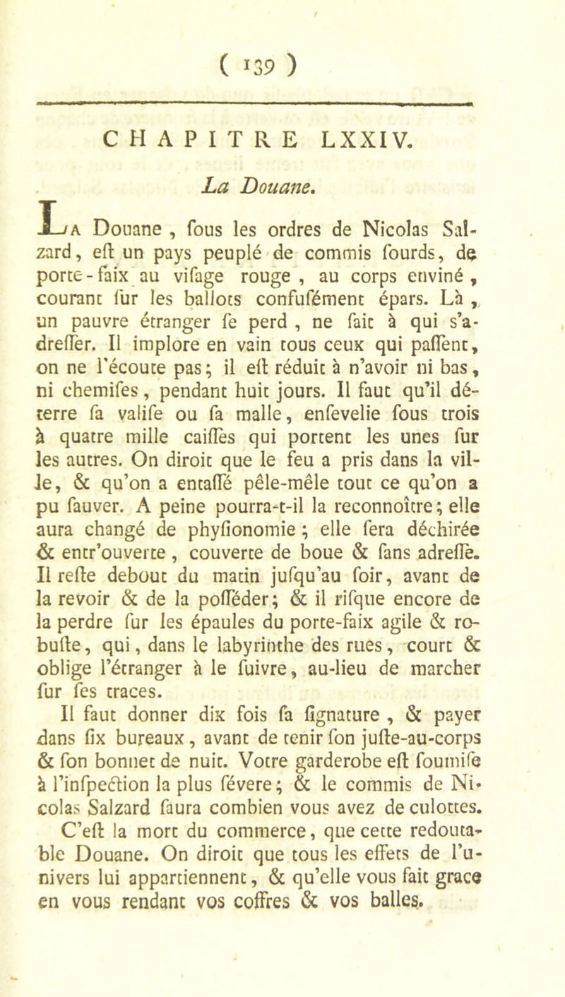 CHAPITRE LXXIV. La Douane. La Douane , fous les ordres de Nicolas Sal- zard, efl: un pays peuplé de commis fourds, dç porte-faix au vifage rouge, au corps enviné , courant fur les ballots confufément épars. Là ,, un pauvre étranger fe perd , ne fait à qui s’a- drelTer. Il implore en vain tous ceux qui padènc, on ne l’écoute pas ; il dl réduit à n’avoir ni bas, ni chemifes, pendant huit jours. Il faut qu’il dé- terre fa valife ou fa malle, enfevelie fous trois à quatre mille caillés qui portent les unes fur les autres. On diroit que le feu a pris dans la vil- le, &amp; qu’on a entalTé pêle-mêle tout ce qu’on a pu fauver. A peine pourra-t-il la reconnoître; elle aura changé de phylîonomie ; elle fera déchirée &amp; entr’ouverte , couverte de boue &amp; fans adrdiè. Il relie debout du matin jufqu’au foir, avant de la revoir &amp; de la polTéder; &amp; il rifque encore de la perdre fur les épaules du porte-faix agile &amp; ro- bulle, qui, dans le labyrinthe des rues, court &amp; oblige l’étranger à le fuivre, au-lieu de marcher fur fes traces. Il faut donner dix fois fa lîgnature , &amp; payer dans fix bureaux, avant de tenirfon ]ulle-au-corps &amp; fon bonnet de nuit. Votre garderobe ell foumife à l’infpeélion la plus févere; &amp; le commis de Ni* colas Salzard faura combien vous avez de culottes. C’ell la mort du commerce, que cette redouta-* ble Douane. On diroit que tous les effets de l’u- nivers lui appartiennent, &amp; qu’elle vous fait grâce en vous rendant vos coffres &amp; vos balles.