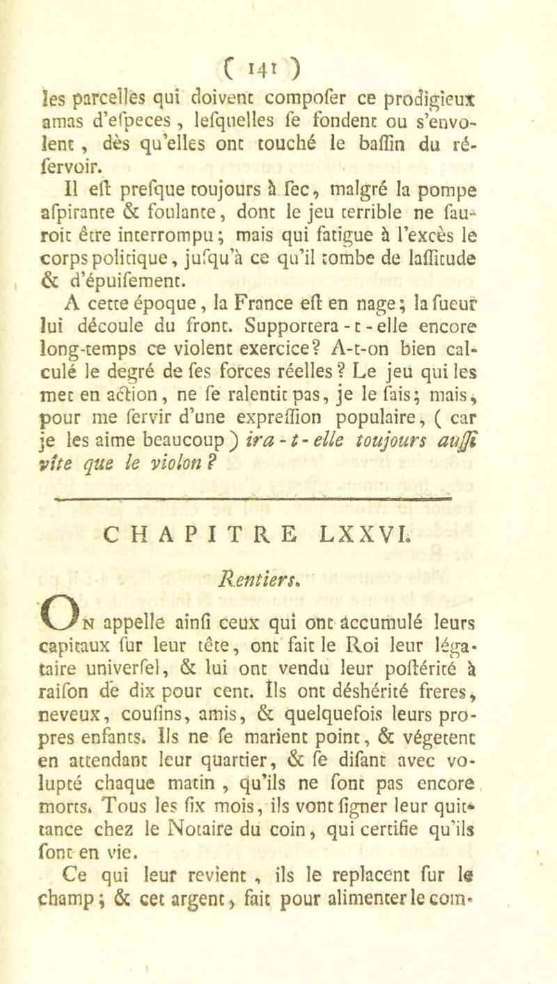 les parcelles qui doivent compofer ce prodigieux amas d’efpeces , lefquelles fe fondent ou s’envo- lent , dès qu elles ont touché ie baflîn du ré- fervüir. Il efl: prefque toujours h fec, malgré la pompe afpirante &amp; foulante, dont le jeu terrible ne fau- roit être interrompu; mais qui fatigue à l’excès le corps politique, jufqu’à ce qu’il tombe de laffitude &amp; d’épuifement. A cette époque, la France efl: en nage; lafueur lui découle du front. Supportera-t-elle encore long-temps ce violent exercice? A-t-on bien cal- culé le degré de fes forces réelles ? Le jeu qui les met en aébon, ne fe ralentit pas, je le fais; mais, pour me fervir d’une expreffion populaire, ( car je les aime beaucoup ) ira -t- elle toujours aujji vite que le violon ? CHAPITRE LXXVL Rentiers» C3n appelle ainfî ceux qui ont accumulé leurs capitaux fur leur tête, ont fait le Roi leur léga- taire univerfel, &amp; lui ont vendu leur poflérité à raifon dé dix pour cent. Ils ont déshérité freres, neveux, confins, amis, &amp; quelquefois leurs pro- pres enfants. Ils ne fe marient point, &amp; végètent en attendant leur quartier, &amp; fe difant avec vo- lupté chaque matin , qu’ils ne font pas encore morts. Tous les fix mois, ils vontfigner leur quit* tance chez le Notaire du coin, qui certifie qu’ils font en vie. Ce qui leur revient , ils le replacent fur le champ; &amp; cet argent &gt; fait pour alimenter le corn-