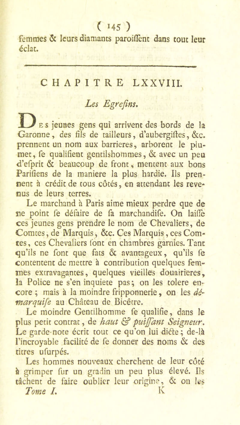 femmes &amp; leurs diamants paroiflènt dans tout leur éclat. CHAPITRE LXXVIII. Les Egrefins, D E S jeunes gens qui arrivent des bords de la Garonne, des fils de tailleurs, d’aubergiftes, &amp;c. prennent un nom aux barrières, arborent le plu- met, fe qualifient gentilshommes, &amp; avec un peu d’efprit &amp; beaucoup de front, mentent aux bons Parifiens de la maniéré la plus hardie. Ils pren- nent à crédit de tous côtés, en attendant les reve- nus de leurs terres. Le marchand à Paris aime mieux perdre que de ne point fe défaire de fa marchandife. On laifiè ces jeunes gens prendre le nom de Chevaliers, de Comtes, de Marquis, &amp;c. Ces Marquis, ces Com- tes, ces Chevaliers font en chambres garnies. Tant qu’ils ne font que fats &amp; avantageux, qu’ils fe contentent de mettre à contribution quelques fem- mes extravagantes, quelques vieilles douairières, la Police ne s’en inquiété pas; on les toléré en- core ; mais à la moindre fripponnerie, on les dé- marquîfe au Château de Bicêtre. Le moindre Gentilhomme fe qualifie, dans le plus petit contrat, de haut &amp; puijfant Seigneur, Le garde-note écrit tout ce qu’on lui diète; de-là l’incroyable facilité de fe donner des noms &amp; des titres ufurpés. Les hommes nouveaux cherchent de leur côté ^ grimper fur un gradin un peu plus élevé. Ils tâchent de faire oublier leur origine, &amp; on les Tome /. K