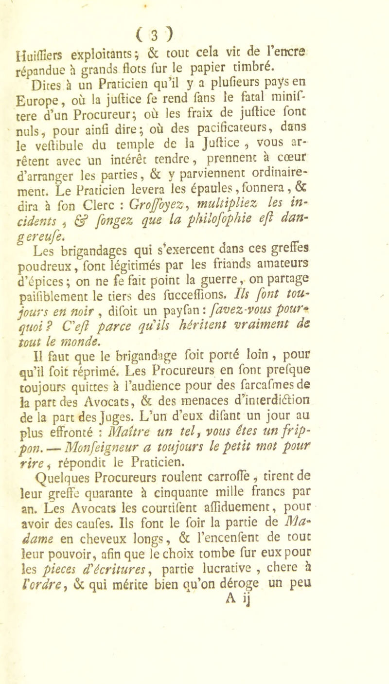 Huiflîers exploitants; &amp; tout cela vit de l’encre répandue h grands flots fur le papier timbré. Dires à un Praticien qu’il y a plufieurs pays en Europe, où la juftice fe rend fans le fatal minif- tere d’un Procureur; où les fraix de juftice font nuis, pour ainfi dire; où des pacificateurs, dans le veftibule du temple de la Juftice , vous ar- rêtent avec un intérêt tendre, prennent à cœur d’arranger les parties, &amp; y parviennent ordinaire- ment. Le Praticien lèvera les épaules, Tonnera, &amp; dira à fon Clerc : Groffoyez, multipliez les in- cidents 3 &amp; fongez que la philofophie e/l dan- g ereufe. Les brigandages qui s’exercent dans ces greffes poudreux, font légitimés par les friands amateurs d’épices ; on ne fe fait point la guerre, on partage paifiblement le tiers des fucceiïions. Ils font tou- jours en noir , difoit un payfan : [avez-vous pour* quoi? Ceft parce quils héritent vraiment de tout le monde. 11 faut que le brigandage foie porté loin , pour qu’il foit réprimé. Les Procureurs en font prefque toujours quittes à l’audience pour des farcafmesde la part des Avocats, &amp; des menaces d’interdiélîon de la part des Juges. L’un d’eux difant un jour au plus effronté : Maître un tel, vous êtes unfrip- pon. — Monfeigneur a toujours le petit mot pour rire i répondit le Praticien. Quelques Procureurs roulent carrofle , tirent de leur greffe quarante à cinquante mille francs par an. Les Avocats les courtifent affiduement, pour avoir des caufes. Ils font le foir la partie de Ma- dame en cheveux longs, &amp; l’encenfent de tout leur pouvoir, afin que le choix tombe fur eux pour les pièces d'écritures, partie lucrative , chere h l'ordre, &amp; qui mérite bien qu’on déroge un peu