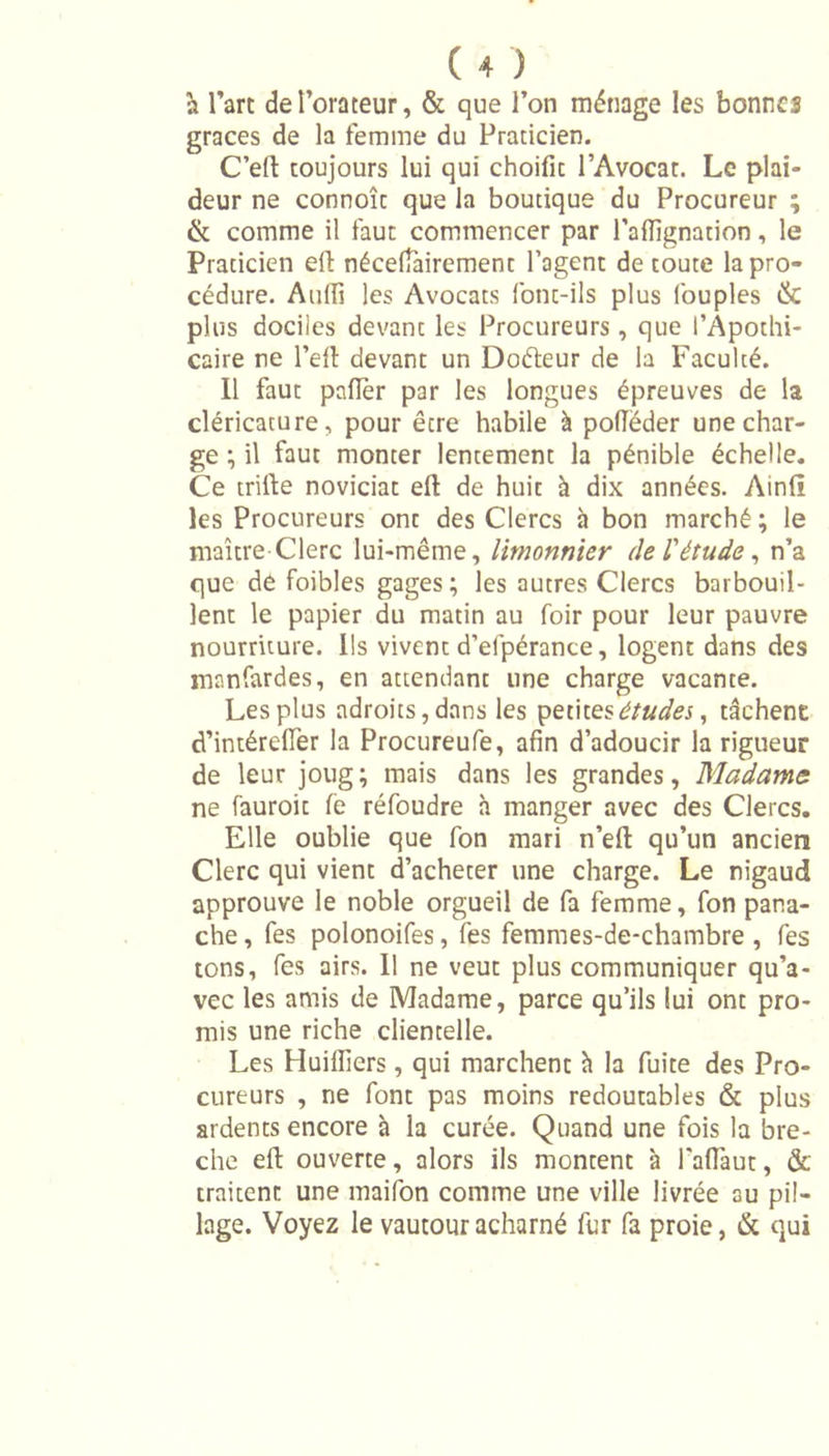 à l’art de l’orateur, &amp; que l’on ménage les bonnes grâces de la femme du Praticien. C’elt toujours lui qui choifit l’Avocat. Le plai- deur ne connoît que la boutique du Procureur ; &amp; comme il faut commencer par Palïïgnation, le Praticien elf nécessairement l’agent de toute la pro- cédure. Aulfi les Avocats font-ils plus Couples &amp; plus dociles devant les Procureurs, que l’Apothi- caire ne l’eft devant un Doéteur de la Faculté. Il faut palier par les longues épreuves de la cléricacure, pour être habile à polféder une char- ge ; il faut monter lentement la pénible échelle. Ce trille noviciat eft de huit à dix années. Ainli les Procureurs ont des Clercs à bon marché ; le maître Clerc lui-même, lirnonnier de l'étude, n’a que de foibles gages ; les autres Clercs barbouil- lent le papier du matin au foir pour leur pauvre nourriture. Ils vivent d’efpérance, logent dans des manfardes, en attendant une charge vacante. Les plus adroits, dans les petites études, tâchent d’intérelïer la Procureufe, afin d’adoucir la rigueur de leur joug; mais dans les grandes, Madame ne fauroit le réfoudre h manger avec des Clercs. Elle oublie que fon mari n’eft qu’un ancien Clerc qui vient d’acheter une charge. Le nigaud approuve le noble orgueil de fa femme, fon pana- che , fes polonoifes, les femmes-de-chambre , fes tons, fes airs. Il ne veut plus communiquer qu’a- vec les amis de Madame, parce qu’ils lui ont pro- mis une riche clientelle. Les Huilliers, qui marchent h la fuite des Pro- cureurs , ne font pas moins redoutables &amp; plus ardents encore à la curée. Quand une fois la brè- che elt ouverte, alors ils montent à PaU'aut, &amp; traitent une maifon comme une ville livrée gu pil- lage. Voyez le vautour acharné fur fa proie, &amp; qui