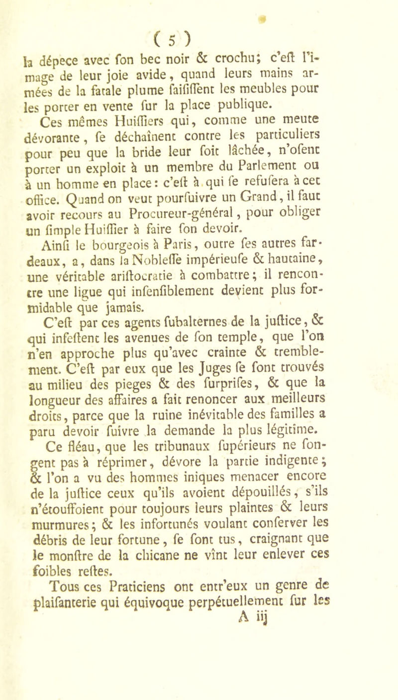 h dépece avec fon bec noir &amp; crochu; c’eff li- mage de leur joie avide, quand leurs mains ar- mées de la fatale plume faillirent les meubles pour les porter en vente fur la place publique. Ces mêmes Huiliers qui, comme une meute dévorante, fe déchaînent contre les particuliers pour peu que la bride leur foit lâchée, n ofenc porter un exploit à un membre du Parlement ou à un homme en place: c’eit à qui fe refufera àcet office. Quand on veut pourfuivre un Grand, il faut avoir recours au Procureur-général, pour obliger un fimple Huilier à faire fon devoir. Ainfi le bourgeois à Paris, outre fes autres far- deaux, a, dans laNoblelTe impérieufe &amp; hautaine, une véritable ariflocratie h combattre; il rencon- tre une ligue qui infenfiblement devient plus for- midable que jamais. C’eft par ces agents fubalternes de la juflice, &amp; qui infeftenc les avenues de fon temple, que l’on n’en approche plus qu’avec crainte &amp; tremble- ment. C’efl par eux que les Juges fe font trouvés au milieu des piégés &amp; des furprifes, &amp; que la longueur des affaires a fait renoncer aux meilleurs droits, parce que la ruine inévitable des familles a paru devoir fuivre la demande la plus légitime. Ce fléau, que les tribunaux fupérieurs ne fon- gent pas à réprimer, dévore la partie indigente ; &amp; l’on a vu des hommes iniques menacer encore de la juflice ceux qu’ils avoient dépouillés, s’ils n’étouffoient pour toujours leurs plaintes &amp; leurs murmures; &amp; les infortunés voulant conferver les débris de leur fortune, fe font tus, craignant que le monflre de la chicane ne vînt leur enlever ces foibles refles. Tous ces Praticiens ont entr’eux un genre de plaifanterie qui équivoque perpétuellement fur les A iij