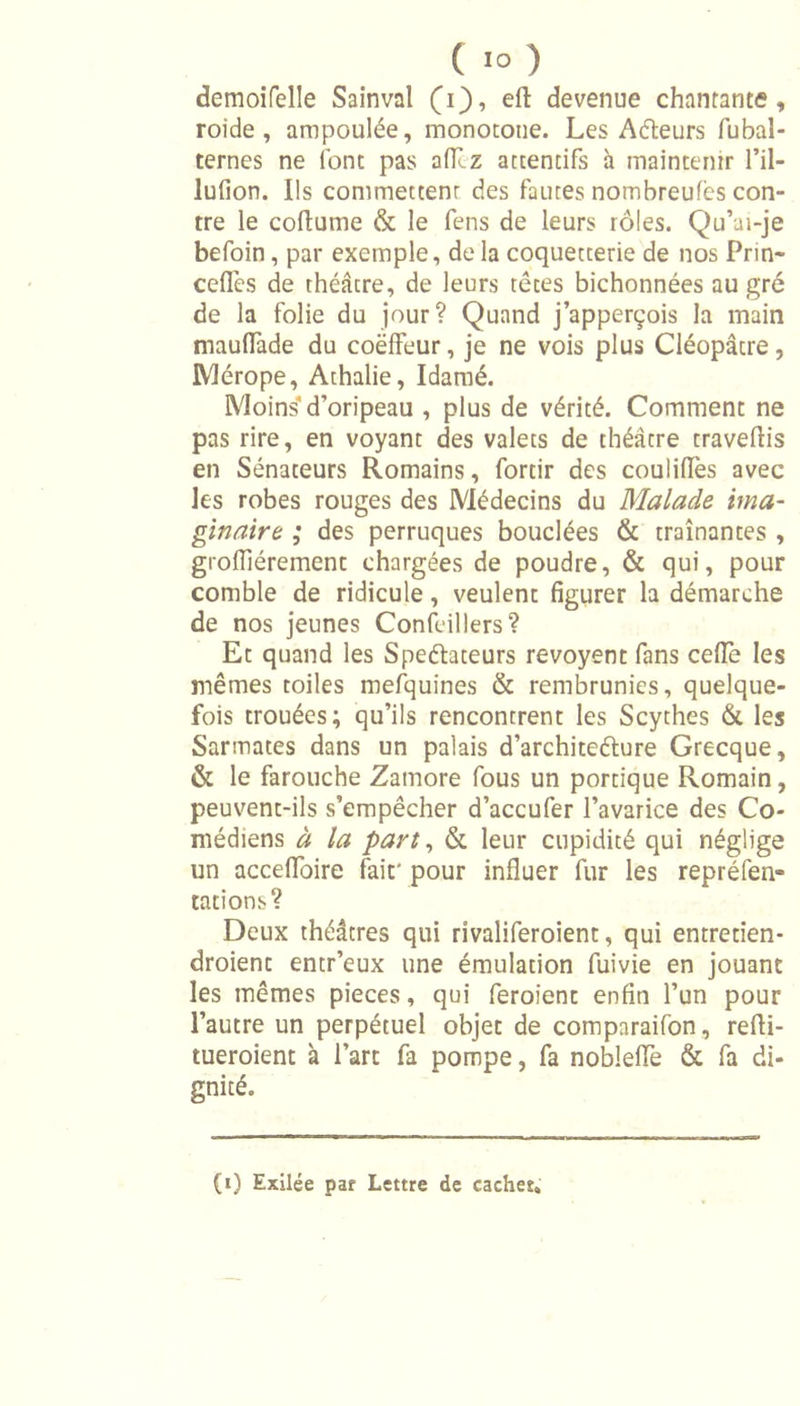 ( ï° ) demoifelle Sainval (i), eft devenue chantante, roi de , ampoulée, monotone. Les Afteurs fubal- ternes ne font pas aflcz attentifs a maintenir l’il- lufion. Ils commettent des fautes nomhreufès con- tre le coftume &amp; le fens de leurs rôles. Qu’ai-je befoin, par exemple, delà coquetterie de nos Prin- cefles de théâtre, de leurs têtes bichonnées au gré de la folie du jour? Quand j’apperçois la main maufTade du coëlfeur, je ne vois plus Cléopâtre, Mérope, Athalie, Idamé. Moins'd’oripeau , plus de vérité. Comment ne pas rire, en voyant des valets de théâtre traveftis en Sénateurs Romains, fortir des couliflès avec les robes rouges des Médecins du Malade ima- ginaire ; des perruques bouclées &amp; traînantes , grolfiérement chargées de poudre, &amp; qui, pour comble de ridicule, veulent figurer la démarche de nos jeunes Confeillers? Et quand les Speéfateurs revoyent fans cédé les mêmes toiles mefquines &amp; rembrunies, quelque- fois trouées; qu’ils rencontrent les Scythes &amp; les Sarmates dans un palais d’architeélure Grecque, &amp; le farouche Zatnore fous un portique Romain, peuvent-ils s’empêcher d’accufer l’avarice des Co- médiens à la part, &amp; leur cupidité qui néglige un accelfoire fait' pour influer fur les repréfen- tations? Deux théâtres qui rîvaliferoient, qui entretien- droient entr’eux une émulation fuivie en jouant les mêmes pièces, qui feroient enfin l’un pour l’autre un perpétuel objet de comparaifon, refti- tueroient à l’art fa pompe, fa noblelTe &amp; fa di- gnité.