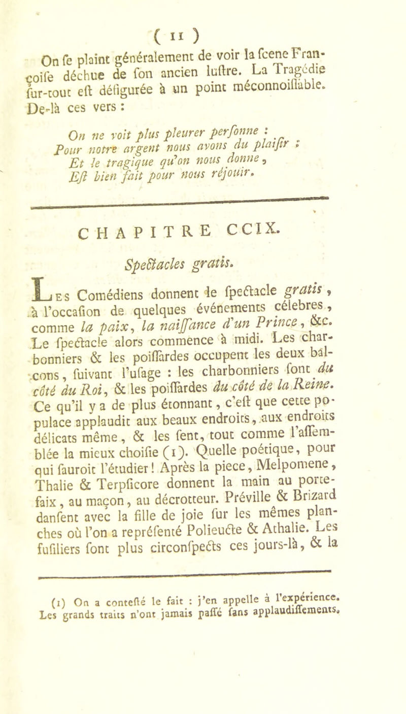 On fe plaint généralement de voir la fcene Fran- çoise déchue de fon ancien Indre. La Tragédie fur-tout eft défigurée à un point raéconnoillable. De-là ces vers : On ne voit plus pleurer personne : Pour notre argent nous avons du platjtr ; Et 1e tragique qu’on nous donne, Eft bien fait pour nous réjouir. CHAPITRE CCIX. SpeSiactes gratis. Les Comédiens donnent de fpeélacle gratis, .à l’occafion de quelques événements célébrés , comme la paix, la naijfance d'un Prince, Ote. Le fpeéhcle alors commence à midi. Les char- bonniers &amp; les poiflârdes occupent les deux bal- cons , fuivant l’ufage : les charbonniers font du côté du Roi, &amp; les poiflârdes du côté de la Reine. Ce qu’il y a de plus étonnant, c’eft que cette po- pulace applaudit aux beaux endroits, aux endroits délicats même, &amp; les fent, tout comme lallem- blée la mieux choifie (i). Quelle poétique, pour qui fauroit l’étudier! Après la piece, Melpomene, Thalie &amp; Terpficore donnent la main au porte- faix , au maçon, au décrotteur. Préville &amp; Brizard danfent avec la fille de joie fur les memes plan- ches où l’on a repréfenté Polieuéte &amp; Athalie. Les fufiliers font plus circonfpeéls ces jours-là, &amp; la (i) On a conteflé le fait : j’en appelle à l’expenence. Les grands traits n’ont jamais paffé fans applaudiffements.