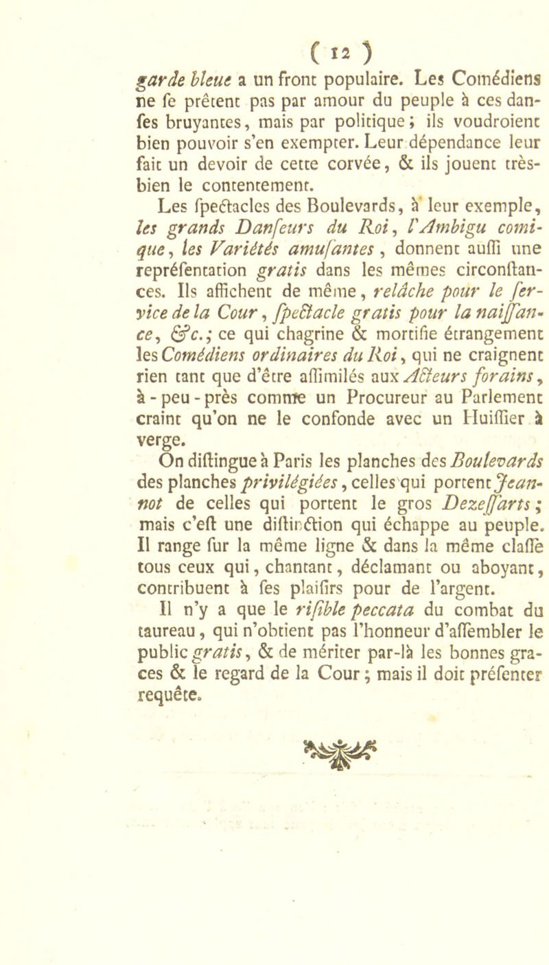 garde bleue a un front populaire. Les Comédiens ne fe prêtent pas par amour du peuple à ces dan- fes bruyantes, mais par politique; ils voudraient bien pouvoir s’en exempter. Leur dépendance leur fait un devoir de cette corvée, &amp; ils jouent très- bien le contentement. Les fpeétacles des Boulevards, à' leur exemple, les grands Danfeurs du Roi, l'Ambigu comi- que, les Variétés amufantes , donnent auffi une repréfentation gratis dans les mêmes circonllan- ces. Ils affichent de même, relâche pour le fer- vice de la Cour, fpectacle gratis pour la naijjan- ce, &amp;c.; ce qui chagrine &amp; mortifie étrangement les Comédiens ordinaires du Roi, qui ne craignent rien tant que d’être affîmilés aux Ailleurs forains, à-peu-près comme un Procureur au Parlement craint qu’on ne le confonde avec un Huiffier à verge. On diftingue à Paris les planches des Boulevards des planches privilégiées, celles qui yonzx\iJean- not de celles qui portent le gros Dezejfarts ; mais c’ell une dillirétion qui échappe au peuple. Il range fur la même ligne &amp; dans la même clafle tous ceux qui, chantant, déclamant ou aboyant, contribuent à fes plaifirs pour de l’argent. Il n’y a que le rifîble peccata du combat du taureau, qui n’obtient pas l’honneur d’aflTembler le public gratis, &amp; de mériter par-là les bonnes grâ- ces &amp; le regard de la Cour ; mais il doit préfenter requête.