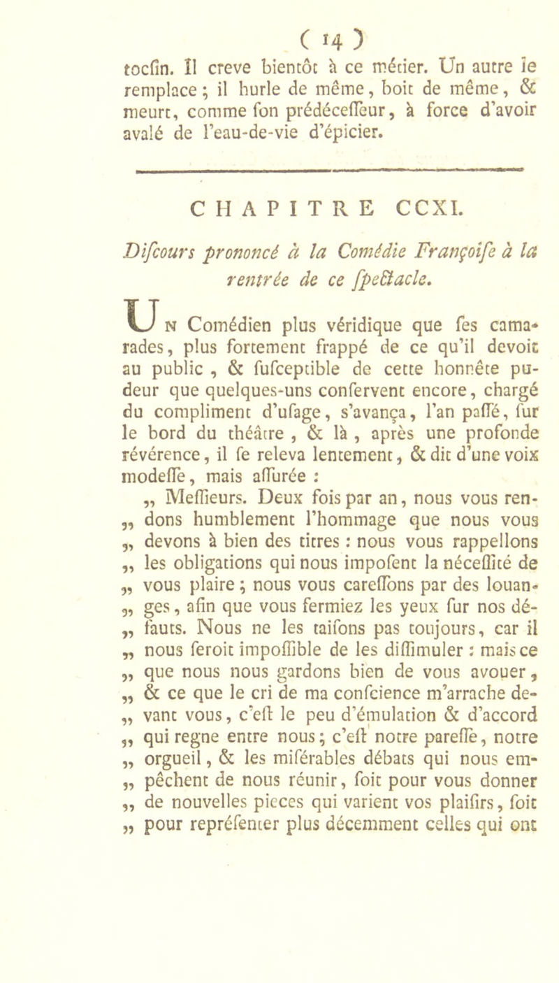 tocfin. Î1 creve bientôt h ce métier. Un autre îe remplace ; il hurle de même, boit de même, &amp; meurt, comme fon prédéceiïeur, à force d’avoir avalé de l’eau-de-vie d’épicier. CHAPITRE CCXI. Difcours prononcé à la Comédie Françoife à la rentrée de ce fpeEtacle. U N Comédien plus véridique que fes cama- rades, plus fortement frappé de ce qu’il dévoie au public , &amp; fufceptible de cette honnête pu- deur que quelques-uns confervent encore, chargé du compliment d’ufage, s’avança, l’an palfé, fur le bord du théâtre , &amp; là , après une profonde révérence, il fe releva lentement, &amp; dit d’une voix modeiïe, mais allurée : „ Meilleurs. Deux fois par an, nous vous ren- „ dons humblement l’hommage que nous vous „ devons à bien des titres : nous vous rappelions „ les obligations qui nous impofent la néceflité de „ vous plaire ; nous vous carelTons par des louan» 3, ges, afin que vous fermiez les yeux fur nos dé- „ fauts. Nous ne les taifons pas toujours, car il „ nous feroit impofîîble de les diflîmuler : mais ce 9, que nous nous gardons bien de vous avouer, „ &amp; ce que le cri de ma confcience m’arrache de- „ vant vous, c'efi: le peu d’émulation &amp; d’accord „ qui régné entre nous; c’efi: notre parefie, notre „ orgueil, &amp; les miférables débats qui nous em- „ pêchent de nous réunir, foie pour vous donner „ de nouvelles pièces qui varient vos plaifirs, foit „ pour repréfenter plus décemment celles qui onr