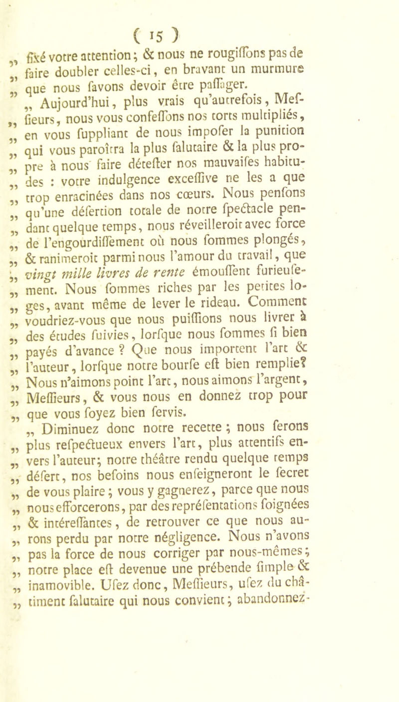 fixé votre attention ; &amp; nous ne rougifîons pas de ’’ faire doubler celles-ci, en bravant un murmure ’’ que nous favons devoir être paffager. ’ v Aujourd’hui, plus vrais qu’autrefois, Mef- , fieurs, nous vous eonfeflons nos torts multipliés, *’ en vous fuppliant de nous impofer la punition ’’ qui vous paroîtra la plus falutaire &amp; la plus pro- pre à nous faire détefter nos mauvaifes habitu- ’’ des : votre indulgence exceffive ne les a que ,, trop enracinées dans nos coeurs. Nous penlons ” qu’une défertion totale de notre fpe&amp;acle pen- dant quelque temps, nous réveilleroiravec force de l’engourdiffement où nous fommes plongés, „ &amp; ranimeroit parmi nous 1 amour du travail, que vingt mille livres de rente émoufFènt furieufe- „ ment. Nous fommes riches par les petites lo- ,, ges, avant même de lever le rideau. Comment ,, voudriez-vous que nous puiffions nous livrer à „ des études fuivies , lorfque nous fommes fi bien ,, payés d'avance ? Que nous importent 1 art &amp; ” l’auteur, lorfque notre bourfe efl: bien remplie? „ Nous n’aimons point l’arc, nous aimons l’argent, „ Meilleurs, &amp; vous nous en donnez trop pour „ que vous foyez bien fervis. „ Diminuez donc notre recette ; nous ferons „ plus refpeétueux envers l’art, plus attentifs en- „ vers l’auteur; notre théâtre rendu quelque retnps „ défert, nos befoins nous enfeigneront le fecrec „ de vous plaire ; vous y gagnerez, parce que nous „ nous efforcerons, par desrepréfentations foignées „ &amp; intéreffantes, de retrouver ce que nous au- ,, rons perdu par notre négligence. Nous n avons „ pas la force de nous corriger par nous-mêmes; „ notre place efl devenue une prébende fimple &amp; „ inamovible. Ufezdonc, Meilleurs, ufez ducha- „ timent falutaire qui nous convient; abandonnez-