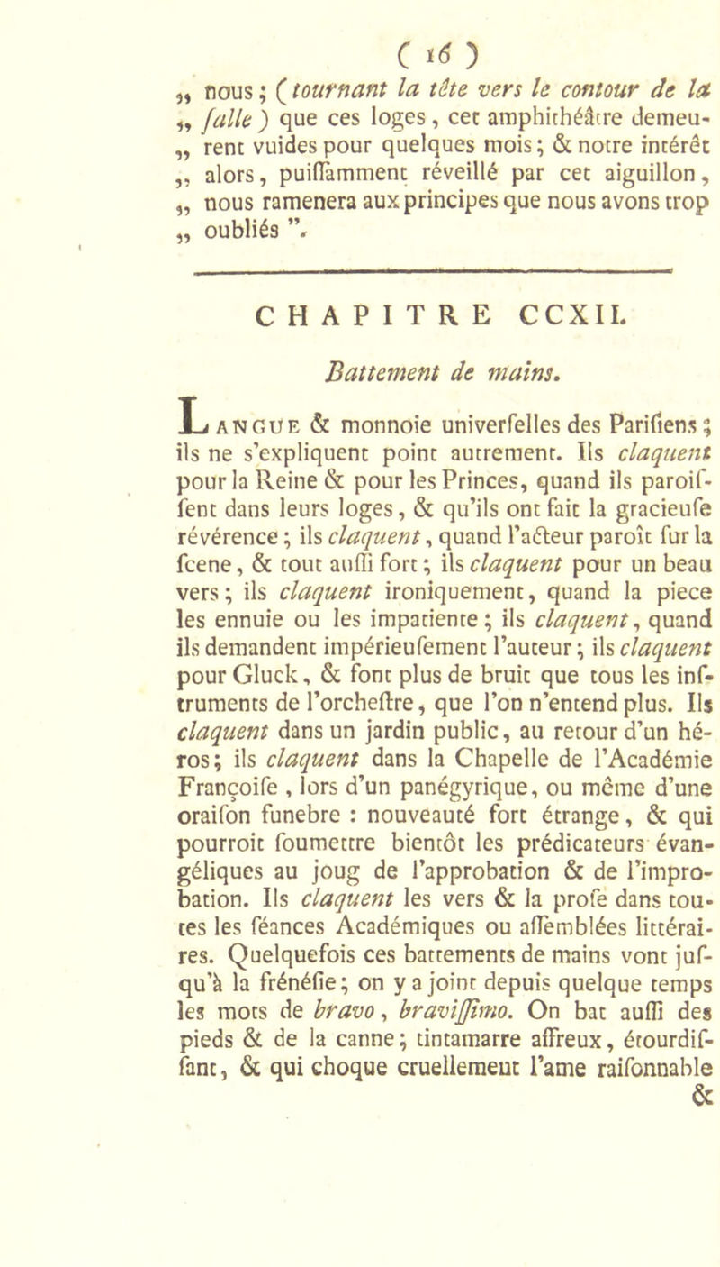 C Itf ) „ nous ; ( tournant la tête vers le contour de la i9 faile ) que ces loges, cet amphithéâtre demeu- „ renc vuidespour quelques mois; &amp; notre intérêt „ alors, puilTammenc réveillé par cet aiguillon, „ nous ramènera aux principes que nous avons trop „ oubliés ”, CHAPITRE CCXIL Battement de mains. Langue &amp; monnoie univerfelles des Parifiens? ils ne s’expliquent point autrement. Ils claquent pour la Reine &amp; pour les Princes, quand ils paroif- fent dans leurs loges, &amp; qu’ils ontfaic la gracieufe révérence ; ils claquent, quand l’atteur paroît fur la fcene, &amp; tout atilîi fort ; ils claquent pour un beau vers; ils claquent ironiquement, quand la piece les ennuie ou les impatiente; ils claquent, quand ils demandent impérieufement l’auteur ; ils claquent pour Gluck, &amp; font plus de bruit que tous les inf- truments de l’orcheftre, que l’on n’entend plus. Ils claquent dans un jardin public, au retour d’un hé- ros; ils claquent dans la Chapelle de l’Académie Françoife , lors d’un panégyrique, ou même d’une oraifon funebre : nouveauté fort étrange, &amp; qui pourroit foumettre bientôt les prédicateurs évan- géliques au joug de l’approbation &amp; de l’impro- bation. Ils claquent les vers &amp; la proie dans tou- tes les féances Académiques ou affemblées littérai- res. Quelquefois ces battements de mains vont juf- qu’à la frénéfie; on y a joint depuis quelque temps les mots de bravo, bravijjhno. On bat auffi des pieds &amp; de la canne; tintamarre affreux, étourdif- fant, &amp; qui choque cruellement l’anie raifonnable &amp;