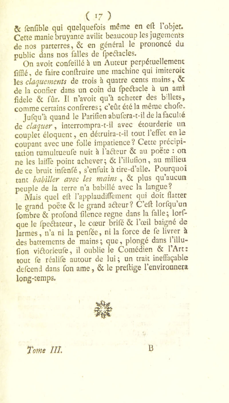 ( *7 ) &amp; fenfible qui quelquefois même en effc l’objer. Cette manie bruyante avilie beaucoup les jugements de nos parterres, &amp; en général le prononcé du public dans nos falles de fpedacles. On avoic confeillé à un Auteur perpétuellement (ifflé i de faire conftruire une machine qui imiteroic les claquements de trois à quatre cents mains, &amp; de la confier dans un coin du fpeélacle à un ami fidele &amp; fur. Il n’avoit qu’à acheter des billets, comme certains confrères; c’eût été la même chofe„ Jufqu’à quand le Parifien abufera-t-il de la faculté de claquer, interrompra-t-il avec étourderie un couplet éloquent, en décruira-t-il tout l’effec en le coupant avec une folle impatience? Cette précipi- tation tuniultueufe nuit à Fadeur &amp; au poète : on ne les laide point achever; &amp; l’illufion, au milieu de ce bruit infenfé, s’enluit à tire-d’aîle. Pourquoi tant babiller avec les mains , &amp; plus qu’aucun peuple de la terre n’a babillé avec la langue? Mais quel efl: l’applaudiflement qui doit flatter le grand poète &amp; le grand adeur? C’eil lorfqu’un fombre &amp; profond filence régné dans la falle; lorf- que le fpedateur, le cœur brifé &amp; l’œil baigné de larmes, n’a ni la penfée, ni la force de fe livrer à des battements de mains ; que, plongé dans Fillu- fion vidorieufe, il oublie le Comédien &amp; l’Art: tout fe réalife autour de lui ; un trait ineffaçable defeend dans fon ame, &amp; le preltige l’environnera long-temps. % Tome III. B