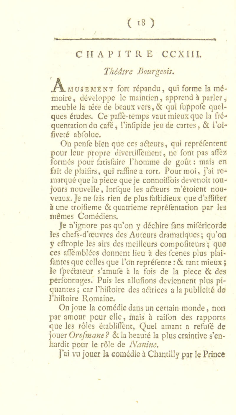 / CHAPITRE CCXIII. Théâtre Bourgeois. Amusement fort répandu, qui forme la mé- moire, développe le maintien, apprend à parler, meuble la tête de beaux vers,&amp; qui fuppofe quel- ques études. Ce pafle-temps vaut mieux que la fré- quentation du café, l’infipide jeu de cartes, &amp; l’oi- lïveté abfolue. On penfe bien que ces aéteurs, qui repréfentenc pour leur propre divertiffement, ne font pas alïèz formés pour fatisfaire l’homme de goût : mais en fait de plailirs, qui raffine a tort. Pour moi, j’ai re- marqué que la piece que je connoiffois devenoit tou- jours nouvelle, lorfque les aéteurs m’étoient nou- veaux. Je ne fais rien de plus faftidieux que d’aflîfter à une troifieme &amp; quatrième repréfentation par les mêmes Comédiens. Je n’ignore pas qu’on y déchire fans miféricorde les chefs-d’œuvres des Auteurs dramatiques; qu’on y cftropie les airs des meilleurs compofiteurs ; que ces affemblées donnent lieu h des fcenes plus plai- fantes que celles que l’on repréfente : &amp; tant mieux ; le fpeéiateur s’amufe à la fois de la piece &amp; des perfonnages. Puis les allufions deviennent plus pi- quantes; car l’hiftoire des aétrices a la publicité de l’iiiftoire Romaine. On joue la comédie dans un certain monde, non par amour pour elle, mais à raifon des rapports que les rôles établifient, Quel amant a refufé de jouer Orofmane? &amp; la beauté la plus craintive s’en- hardit pour le rôle de Nanine. J’ai vu jouer la comédie à Chantilly par le Prince