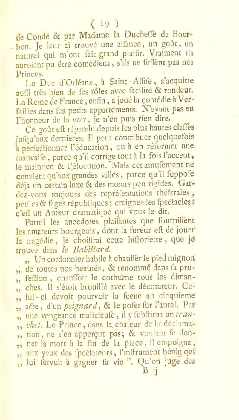 de Condé &amp; par Madame la DuchefTe de Bour- bon. le leur ai trouvé une aifance, un goût, un naturel qui m’ont fait grand plaifir. Vraiment ils auroient pu être comédiens, s’ils ne fulTenc pas nés Princes. Le Duc d’Orléans, h Saint- Affife* s acquitte aufîi très-bien de fes rôles avec facilité &amp; rondeur La Reine de France, enfin, a joué la comédie h Ver- failles dans fes petits appartements. N’ayant pas eu l’honneur de la voir, je n’en puis rien dire. Ce goût efl répandu depuis les plus hautes claifes jufqu’aux dernieres. Il peut contribuer quelquefois à perfeftionner l’éducation, ou h en réformer une mauvaife, parce qu’il corrige tout à la fois l’accent, le maintien &amp; lclocution.'Mais cetamufement ne convient qu’aux grandes villes, parce qu il fuppofe déjà un certain luxe &amp; des mœurs peu rigides. Gar- dez-vous toujours des repréfentations théâtrales , petites &amp; fages républiques ; craignez les fpeftacles t c’ell un Auteur dramatique qui vous le dit. Parmi les anecdotes plailântes que fournifiènt! les amateurs bourgeois, dont la fureur efi: de jouer la tragédie, je choifirai cette hifloriette, que jé trouve dans le Babillard. „ Un cordonnier habile à chauffer le pied mignon „ de toutes nos beautés, &amp; renommé dans fa pro- „ feffion , chauffoit le cothurne tous les diman- „ ches. 11 s’étoit brouillé avec le décorateur. Ce- ,, lui-ci dévoie pourvoir la fcene au cinquième „ acte, d’un poignard, &amp; le pofer fur l’autel. Par „ une vengeance malicieufe, il y fubftitua un tran- „ chet. Le Prince, dans la, chaleur delà déclama- ,, don, ne s’en apperçut pas; &amp; voulant fe don- ,, ner la mort à la fin de la piece, il empoigna, „ aux yeux des fpeélateurs, l’inftrument bénin oui „ lui fervoit à gagner fa vie ”. Qu’on juge des b ji
