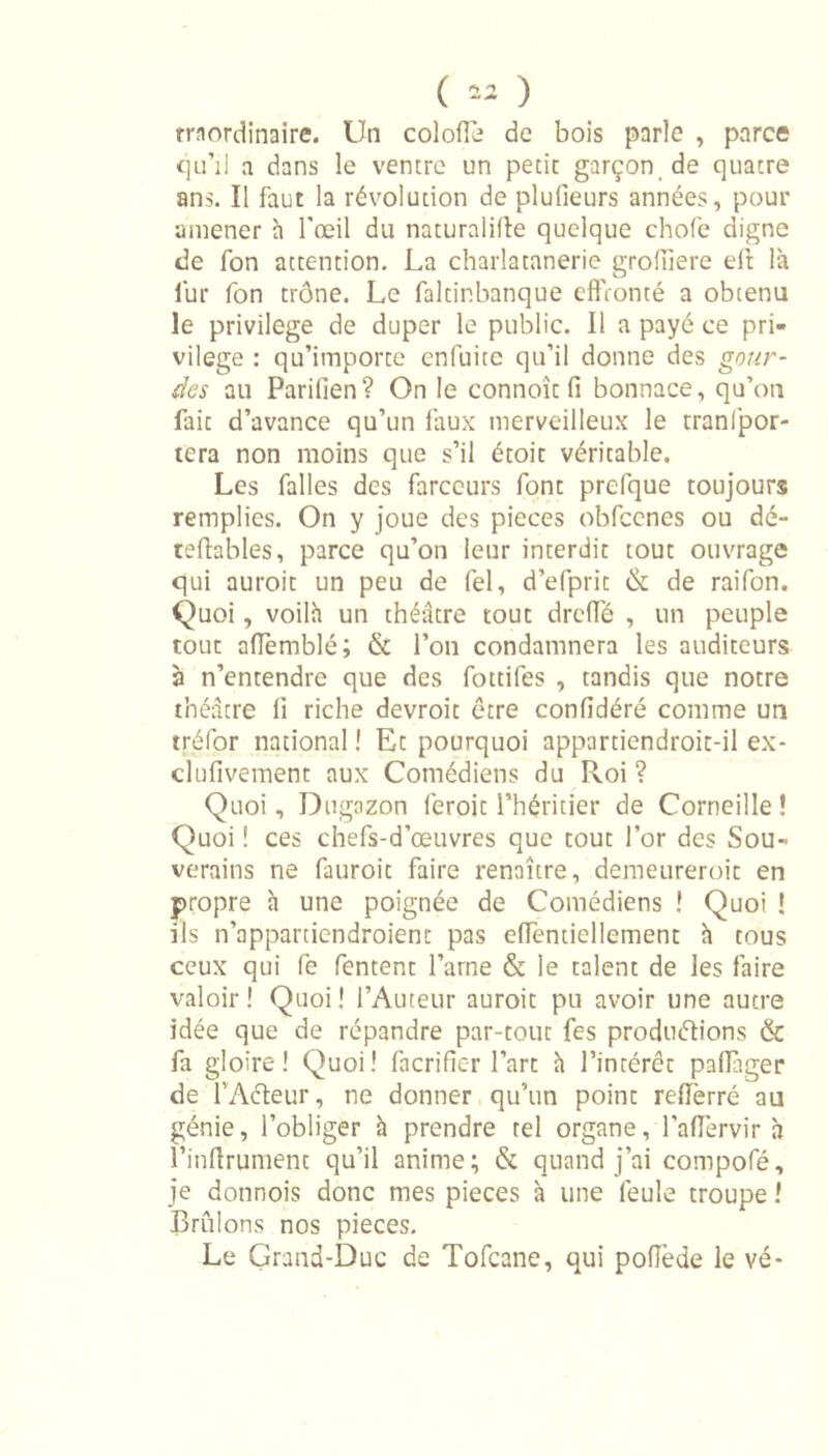 ( 42 ) traordinaire. Un colofie de bois parle , parce qu’il a dans le ventre un petit garçon de quatre ans. Il faut la révolution de plufieurs années, pour amener h l'œil du naturalise quelque chofe digne de fon attention. La charlatanerie grofiiere eft là lur fon trône. Le faltinbanque effronté a obtenu le privilège de duper le public. Il a payé ce pri- vilège : qu’importe enfuite qu’il donne des gour- des au Parilien? On le connoît fi bonnace, qu’on fait d’avance qu’un faux merveilleux le tranfpor- tera non moins que s’il étoit véritable. Les falles des farceurs font prefque toujours remplies. On y joue des pièces obfcenes ou dé- tellables, parce qu’on leur interdit tout ouvrage qui auroit un peu de fel, d’efprit &amp; de raifon. Quoi, voilà un théâtre tout drefie , un peuple tout afiemblé; &amp; l’on condamnera les auditeurs à n’entendre que des fottifes , tandis que notre théâtre 11 riche devroit être confidéré comme un tréfor national ! Et pourquoi appartiendroit-il ex- clufivement aux Comédiens du Roi ? Quoi, Dugazon feroit l’héritier de Corneille! Quoi ! ces chefs-d’œuvres que tout l’or des Sou- verains ne fauroit faire renaître, demeureroit en propre à une poignée de Comédiens ! Quoi ! ils n’appartiendroient pas efTentiellement à tous ceux qui fe fentent l’arne &amp; le talent de les faire valoir! Quoi! l’Auteur auroit pu avoir une autre idée que de répandre par-tout fes produirions &amp; fa gloire! Quoi! facrifier l’art à l’intérêt paflàger de l’Aéteur, ne donner qu’un point rellèrré au génie, l’obliger à prendre tel organe, l’aflervir à l’inftrument qu’il anime; &amp; quand j’ai compofé, je donnois donc mes pièces à une feule troupe ! Brûlons nos pièces. Le Grand-Duc de Tofcane, qui pofiéde le vé-