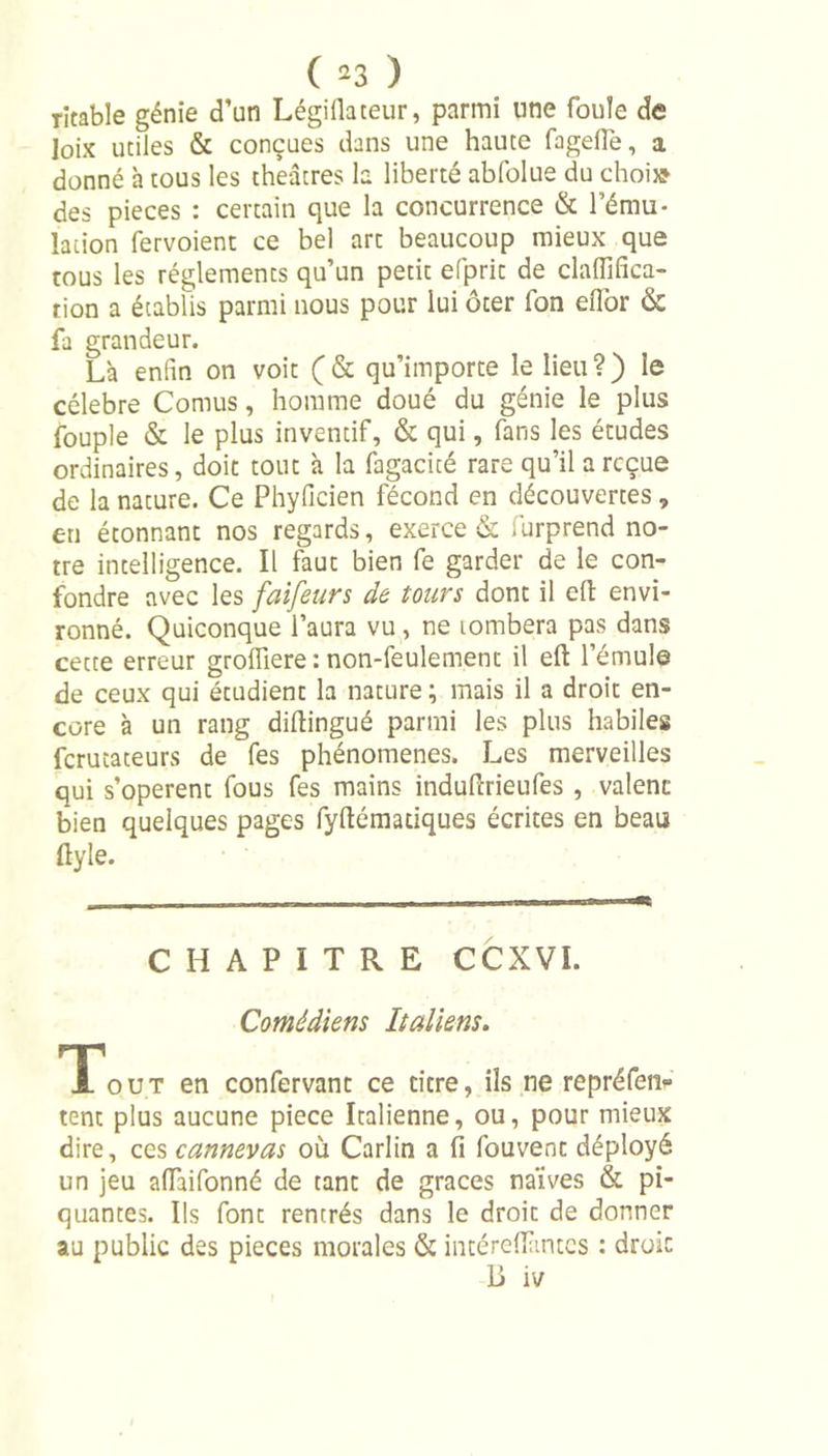 îitabie génie d’un Légiflateur, parmi une foule de loix utiles &amp; conçues dans une haute fageflé, a donné à tous les théâtres la liberté abfolue du choi* des pièces : certain que la concurrence &amp; l'ému- lation fervoient ce bel art beaucoup mieux que tous les réglements qu’un petit efprit de claffifica- tion a établis parmi nous pour lui ôter fon eflbr &amp; fa grandeur. Là enfin on voit (&amp; qu’importe le lieu?) le célébré Cornus, homme doué du génie le plus fouple &amp; le plus inventif, &amp; qui, fans les études ordinaires, doit tout à la fagacicé rare qu’il a reçue de la nature. Ce Phyficien fécond en découvertes , en étonnant nos regards, exerce &amp; furprend no- tre intelligence. Il faut bien fe garder de le con- fondre avec les faifeurs de tours dont il eft envi- ronné. Quiconque l’aura vu , ne tombera pas dans cette erreur groifiere : non-feulement il eft l’émule de ceux qui étudient la nature; mais il a droit en- core à un rang diftingué parmi les plus habiles ferutateurs de fes phénomènes. Les merveilles qui s’opèrent fous fes mains induftrieufes , valent bien quelques pages fyftématiques écrites en beau ftyle. CHAPITRE CCXVI. Comédiens Italiens. 'Tout en confervant ce titre, ils ne repréfen» tent plus aucune piece Italienne, ou, pour mieux dire, ces cannevas où Carlin a fi fouvenc déployé un jeu alfaifonné de tant de grâces naïves &amp; pi- quantes. Ils font rentrés dans le droit de donner au public des pièces morales &amp; intéreflàntcs : droit Li iv