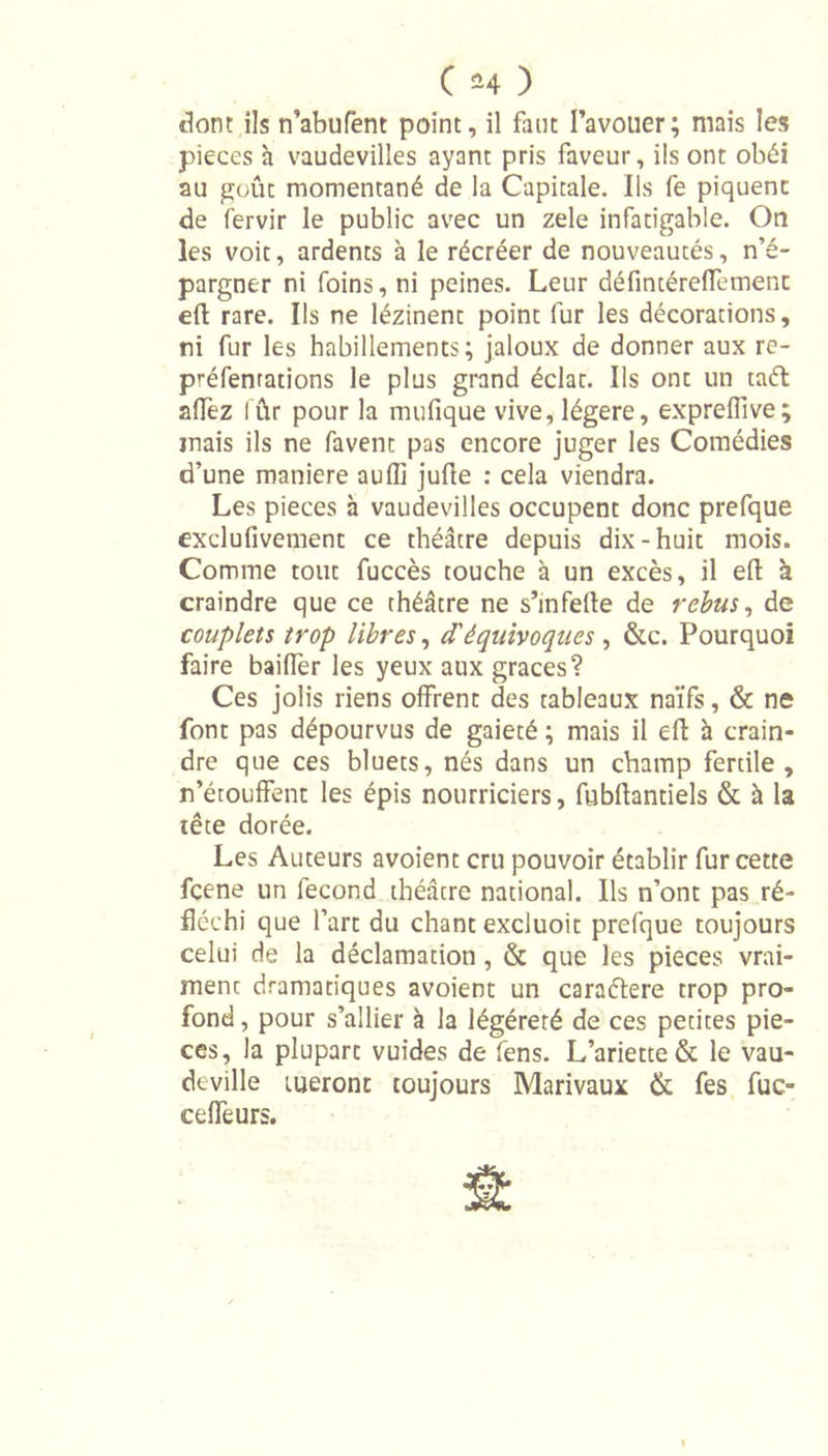 dont ils n’abufent point, il faut l’avouer; mais les pièces à vaudevilles ayant pris faveur, ils ont obéi au goût momentané de la Capitale. Ils fe piquent de fervir le public avec un zele infatigable. On les voit, ardents à le récréer de nouveautés, n’é- pargner ni foins, ni peines. Leur défintéreffement efl rare. Ils ne lézinent point fur les décorations, ni fur les habillements; jaloux de donner aux re- préfenrations le plus grand éclat. Ils ont un tafl aifez l ûr pour la mufique vive, légère, exprelfive; mais ils ne favent pas encore juger les Comédies d’une maniéré auffi jufle : cela viendra. Les pièces à vaudevilles occupent donc prefque exclufivement ce théâtre depuis dix-huit mois. Comme tout fuccès touche à un excès, il efl à craindre que ce théâtre ne s’infeile de rebus, de couplets trop libres, d'équivoques , &amp;c. Pourquoi faire bailler les yeux aux grâces? Ces jolis riens offrent des tableaux naïfs, &amp; ne font pas dépourvus de gaieté ; mais il efl h crain- dre que ces bluets, nés dans un champ fertile, n’étouffent les épis nourriciers, fubflantiels &amp; à la tête dorée. Les Auteurs avoient cru pouvoir établir fur cette fcene un fécond théâtre national. Ils n’ont pas ré- fléchi que l’art du chant excluoit prefque toujours celui de la déclamation, &amp; que les pièces vrai- ment dramatiques avoient un caraélere trop pro- fond , pour s’allier à la légéreté de ces petites piè- ces, la plupart vuides de fens. L’ariette &amp; le vau- deville tueront toujours Marivaux &amp; fes fuc- ceffeurs.